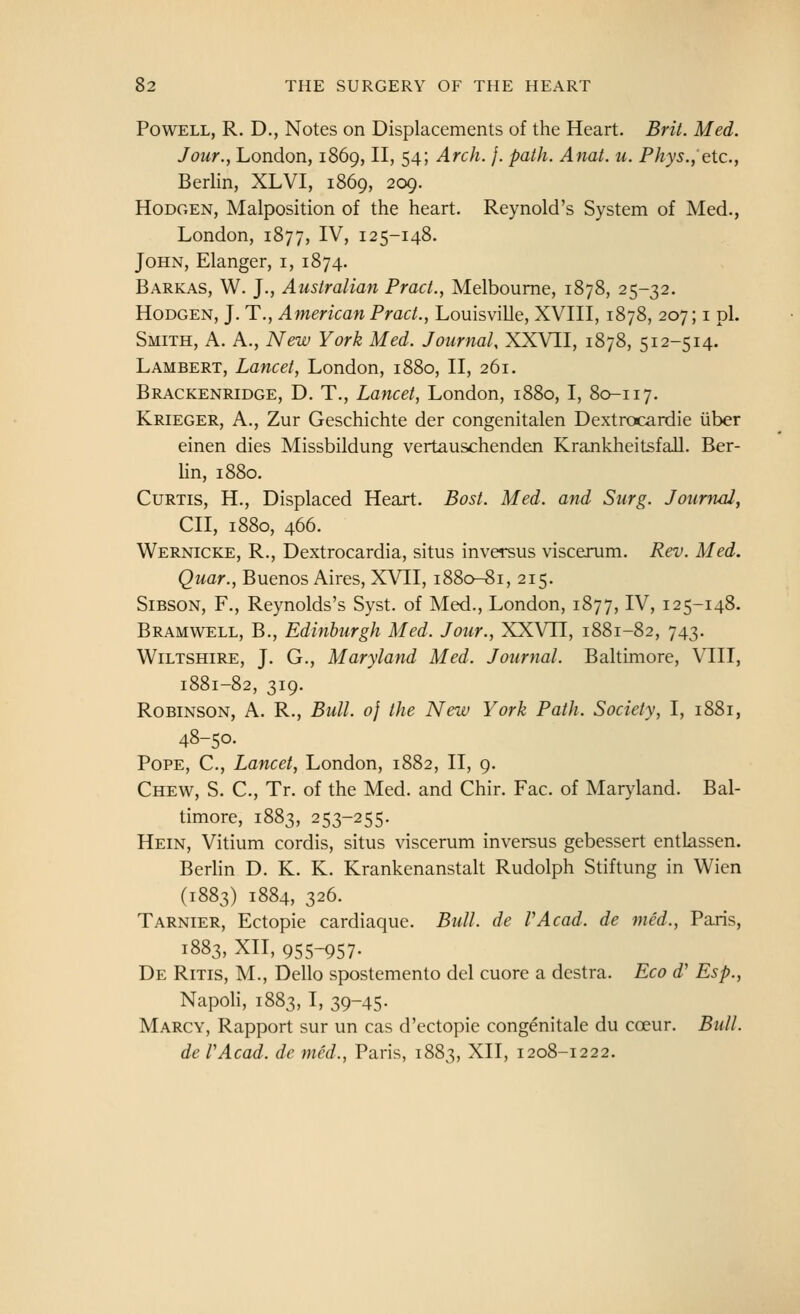 Powell, R. D., Notes on Displacements of the Heart. Brit. Med. Jour., London, 1869, II, 54; Arch. }. path. Anat. u. Phys., etc., Berlin, XLVI, 1869, 209. HoDGEN, Malposition of the heart. Reynold's System of Med., London, 1877, IV, 125-148. John, Elanger, i, 1874. Barkas, W. J., Australian Pract., Melbourne, 1878, 25-32. HoDGEN, J. T., American Pract., Louisville, XVIII, 1878, 207; i pi. Smith, A. A., New York Med. Journal, XXVII, 1878, 512-514. Lambert, Lancet, London, 1880, II, 261. Brackenridge, D. T., Lancet, London, 1880, I, 80-117, Krieger, a., Zur Geschichte der congenitalen Dextrocardie iiber einen dies Missbildung vertauschenden Krankheitsfall. Ber- Hn, 1880. Curtis, H., Displaced Heart. Bost. Med. and Surg. Journal, CII, 1880, 466. Wernicke, R., Dextrocardia, situs inversus viscerum. Rev. Med. Quar., Buenos Aires, XVII, 1880-81, 215. SiBSON, F., Reynolds's Syst. of Med., London, 1877, IV, 125-148. Bramwell, B., Edinburgh Med. Jour., XXVTI, 1881-82, 743. Wiltshire, J. G., Maryland Med. Journal. Baltimore, VIII, 1881-82, 319. Robinson, A. R., Bull. 0} the New York Path. Society, I, 1881, 48-50. Pope, C, Lancet, London, 1882, II, 9. Chew, S. C, Tr. of the Med. and Chir. Fac. of Maryland. Bal- timore, 1883, 253-255. Hein, Vitium cordis, situs viscerum inversus gebessert entlassen. Berlin D. K. K. Krankenanstalt Rudolph Stiftung in Wien (1883) 1884, 326. Tarnier, Ectopic cardiaque. Bull, de PA cad. de med., Paris, 1883, XII, 955-957- De Ritis, M., Dello spostemento del cuore a destra. Eco d' Esp., Napoh, 1883, I, 39-45- Marcy, Rapport sur un cas d'ectopic congenitale du coeur. Bull. de VAcad. de med., Paris, 1883, XII, 1208-1222.