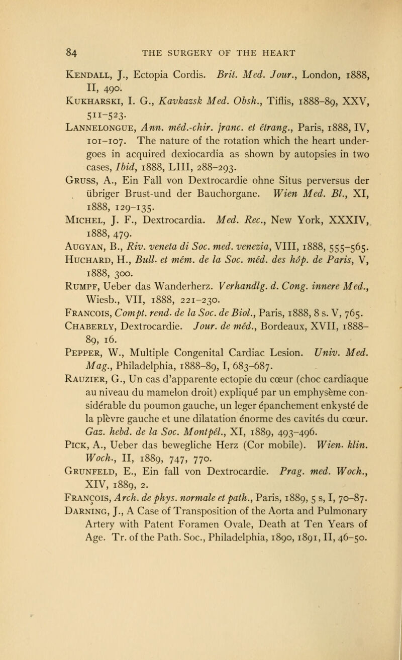 Kendall, J., Ectopia Cordis. Brit. Med. Jour., London, i^ II, 490. KuKHARSKi, I. G., Kavkazsk Med. Obsh., Tiflis, 1888-89, XXV, 511-523- Lannelongue, Ann. med.-chir. franc, et etrang., Paris, 1888, IV, 101-107. The nature of the rotation which the heart under- goes in acquired dexiocardia as shown by autopsies in two cases, Ihidy 1888, LIII, 288-293. Gruss, a., Ein Fall von Dextrocardie ohne Situs perversus der ubriger Brust-und der Bauchorgane. Wien Med. BL, XI, 1888, 129-135. Michel, J. F., Dextrocardia. Med. Rec, New York, XXXIV, 1888, 479. AuGYAN, B., Riv. veneta di Soc. med. venezia, VIII, 1888, 555-565. HucHARD, H., Bull, et mem. de la Soc. med. des hop. de Paris, V, 1888, 300. RuMPF, Ueber das Wanderherz. Verhandlg. d. Cong, innere Med., Wiesb., VII, 1888, 221-230. Francois, Compt. rend, de la Soc. de Biol., Paris, 1888, 8 s. V, 765. Chaberly, Dextrocardie. Jour, de med., Bordeaux, XVII, 1888- 89, 16. Pepper, W., Multiple Congenital Cardiac Lesion. Univ. Med. Mag., Philadelphia, 1888-89,1. 683-687. Rauzier, G., Un cas d'apparente ectopic du coeur (choc cardiaque au niveau du mamelon droit) explique par un emphyseme con- siderable du poumon gauche, un leger epanchement enkyste de la plevre gauche et une dilatation enorme des cavites du coeur. Gaz. hebd. de la Soc. Mont pel., XI, 1889, 493-496. Pick, A., Ueber das bewegliche Herz (Cor mobile). Wien- klin. Woch., II, 1889, 747, 770. Grunfeld, E., Ein fall von Dextrocardie. Prag. med. Woch., XIV, 1889, 2. Francois, Arch, de phys. normale et path., Paris, 1889, 5 s, I, 70-87. Darning, J., A Case of Transposition of the Aorta and Pulmonary Artery with Patent Foramen Ovale, Death at Ten Years of Age. Tr. of the Path. Soc, Philadelphia, 1890,1891, II, 46-50. I