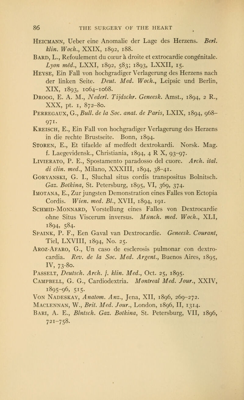 Heicmann, Ueber eine Anomalie der Lage des Herzens, Berl. klin. Woch., XXIX, 1892, 188. Bard, L., Refoulement du cceur a droite et extrocardie congenitale. Lyon med., LXXI, 1892, 583; 1893, LXXII, 15. Heyse, Ein Fall von hochgradiger Verlagerung des Herzens nach der linken Seite. Deut. Med. Woch., Leipsic und Berlin, XIX, 1893, 1064-1068. Droog, E. a. M., Nederl. Tijdschr. Geneesk. Amst., 1894, 2 R., XXX, pt. I, 872-80. Perregaux, G., Bull, de la Soc. anal, de Paris, LXIX, 1894, 968- 971. Kreisch, E., Ein Fall von hochgradiger Verlagerung des Herzens in die rechte Brustseite. Bonn, 1894. Storen, E., Et tifaelde af medfedt dextrokardi. Norsk. Mag. f. Laegevidensk., Christiania, 1894, 4 R X, 93-97. LiviERATO, P. E., Spostamento paradosso del cuore. Arch. ital. di din. med., Milano, XXXIII, 1894, 38-41. GoRYANSKi, G. I., Sluchal situs cordis transpositus Bolnitsch. Gaz. Botkina, St. Petersburg, 1895, VI, 369, 374. Imotana, E., Zur jungsten Demonstration eines Falles von Ectopia Cordis. Wien. med. BL, XVII, 1894, 191. ScHMiD-MoNNARD, Vorstellung eines Falles von Dextrocardie ohne Situs Viscerum inversus. Munch, med. Woch., XLI, 1894, 584. Spaink, p. F., Een Gaval van Dextrocardie. Geneesk. Courant, Tiel, LXVIII, 1894, No. 25. Aroz-Afaro, G., Un caso de esclerosis pulmonar con dextro- cardia. Rev. de la Soc. Med. Argent., Buenos Aires, 1895, IV, 73-80. Passelt, Deutsch. Arch. }. klin. Med., Oct. 25, 1895. Campbell, G. G., Cardiodextria. Montreal Med. Jour., XXIV, 1895-96, 515. Von Nadeskay, Anatom. Anz., Jena, XII, 1896, 269-272. Maclennan, W., Brit. Med. Jour., London, 1896, II, 1314. Bari, a. E., Blntsch. Gaz. Botkina, St. Petersburg, VII, 1896, 721-758.