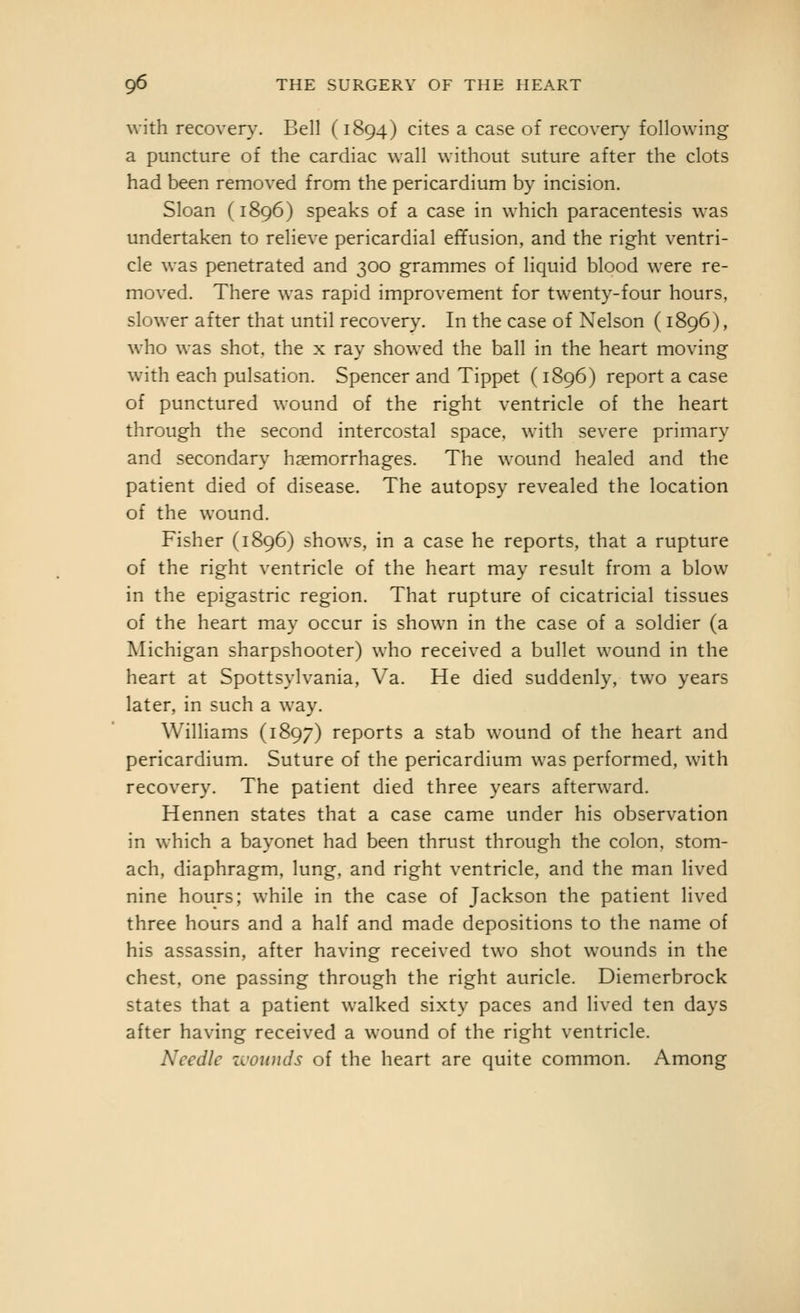 with recovery. Bell (1894) cites a case of recovery following a puncture of the cardiac wall without suture after the clots had been removed from the pericardium by incision. Sloan (1896) speaks of a case in which paracentesis was undertaken to relieve pericardial effusion, and the right ventri- cle was penetrated and 300 grammes of liquid blood were re- moved. There was rapid improvement for twenty-four hours, slower after that until recovery. In the case of Nelson (1896), who was shot, the x ray showed the ball in the heart moving with each pulsation. Spencer and Tippet (1896) report a case of punctured wound of the right ventricle of the heart through the second intercostal space, with severe primary and secondary haemorrhages. The wound healed and the patient died of disease. The autopsy revealed the location of the wound. Fisher (1896) shows, in a case he reports, that a rupture of the right ventricle of the heart may result from a blow in the epigastric region. That rupture of cicatricial tissues of the heart may occur is shown in the case of a soldier (a Michigan sharpshooter) who received a bullet wound in the heart at Spottsylvania, Va. He died suddenly, two years later, in such a way. WilHams (1897) reports a stab wound of the heart and pericardium. Suture of the pericardium was performed, with recovery. The patient died three years afterward. Hennen states that a case came under his observation in which a bayonet had been thrust through the colon, stom- ach, diaphragm, lung, and right ventricle, and the man lived nine hours; while in the case of Jackson the patient lived three hours and a half and made depositions to the name of his assassin, after having received two shot wounds in the chest, one passing through the right auricle. Diemerbrock states that a patient walked sixty paces and lived ten days after having received a wound of the right ventricle. Needle zcounds of the heart are quite common. Among