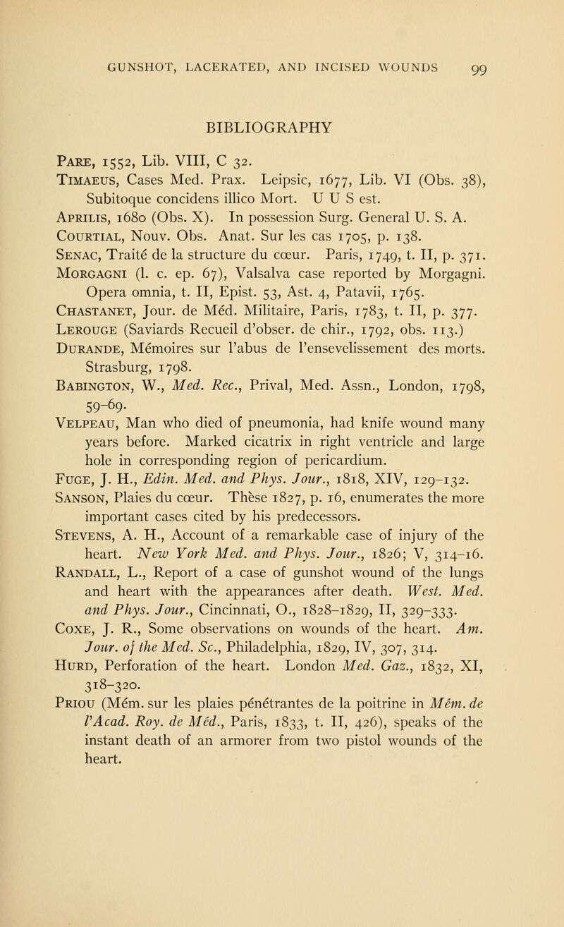 BIBLIOGRAPHY Pare, 1552, Lib. VIII, C 32. TiMAEUS, Cases Med. Prax. Lcipsic, 1677, Lib. VI (Obs. 38), Subitoque concidens illico Mort. U U S est. Aprilis, 1680 (Obs. X). In possession Surg. General U. S. A. CouRTiAL, Nouv. Obs. Anat. Sur les cas 1705, p. 138. Senac, Traite de la structure du coeur. Paris, 1749, t. II, p. 371. MoRGAGNi (1. c. ep. 67), Valsalva case reported by Morgagni. Opera omnia, t. II, Epist. 53, Ast. 4, Patavii, 1765. Chastanet, Jour, de Med. Militaire, Paris, 1783, t. II, p. 377. Lerouge (Saviards Recueil d'obser. de chir., 1792, obs. 113.) Durance, Memoires sur I'abus de I'ensevelissement des morts. Strasburg, 1798. Babington, W., Med. Rec, Prival, Med. Assn., London, 1798, 59-69- Velpeau, Man who died of pneumonia, had knife wound many years before. Marked cicatrix in right ventricle and large hole in corresponding region of pericardium. Fuge, J. H., Edin. Med. and Phys. Jour., 1818, XIV, 129-132. Sanson, Plaies du coeur. These 1827, p. 16, enumerates the more important cases cited by his predecessors. Stevens, A. H., Account of a remarkable case of injury of the heart. New York Med. and Phys. Jour., 1826; V, 314-16. Randall, L., Report of a case of gunshot wound of the lungs and heart with the appearances after death. West. Med. and Phys. Jour., Cincinnati, O., 1828-1829, II, 329-333. CoxE, J. R., Some observations on wounds of the heart. Am. Jour. 0} the Med. Sc, Philadelphia, 1829, IV, 307, 314. HuRD, Perforation of the heart. London Med. Gaz., 1832, XI, 318-320. Priou (Mem. sur les plaies pen^trantes de la poitrine in Mem. de VAcad. Roy. de Med., Paris, 1833, t. II, 426), speaks of the instant death of an armorer from two pistol wounds of the heart.