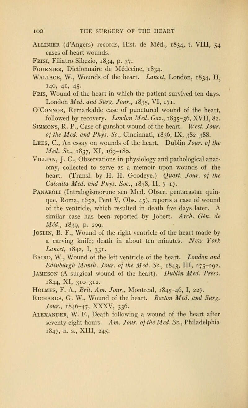 Allinier (d'Angers) records, Hist, de Med., 1834, t. VIII, 54 cases of heart wounds. Frisi, Filiatro Sibezio, 1834, p. 37. FouRNiER, Dictionnaire de Medecine, 1834. Wallace, W., Wounds of the heart. Lancet, London, 1834, II, 140, 41, 45- Fris, Wound of the heart in which the patient survived ten days. London Med. and Surg. Jour., 1835, VI, 171. O'Connor, Remarkable case of punctured wound of the heart, followed by recovery. London Med. Gaz., 1835-36, XVII, 82. Simmons, R. P., Case of gunshot wound of the heart. West. Jour. 0} the Med. and Phys. Sc, Cincinnati, 1836, IX, 382-388. Lees, C, An essay on wounds of the heart. Dubhn Jour. 0} the Med. Sc, 1837, XI, 169-180. Villian, J. C, Observations in physiology and pathological anat- omy, collected to serve as a memoir upon wounds of the heart. (Transl. by H. H. Goodeye.) Quart. Jour. 0} the Calcutta Med. and Phys. Soc, 1838, II, 7-17. Panaroli (Intralogismorune sen Med. Obser. pentacastae quin- que, Roma, 1652, Pent V, Obs. 45), reports a case of wound of the ventricle, which resulted in death five days later. A similar case has been reported by Jobert. Arch. Gen. de Med., 1839, p. 209. JosLiN, B. F., Wound of the right ventricle of the heart made by a carving knife; death in about ten minutes. New York Lancet, 1842, I, 331. Baird, W., Wound of the left ventricle of the heart. London and Edinburgh Month. Jour, of the Med. Sc, 1843, HI* 275-292. Jameson (A surgical wound of the heart). Dublin Med. Press. 1844, XI, 310-312. Holmes, F. A., Brit. Am. Jour., Montreal, 1845-46, I, 227. Richards, G. W., Wound of the heart. Boston Med. and Surg. Jour., 1846-47, XXXV, 336. Alexander, W. F., Death following a wound of the heart after seventy-eight hours. Am. Jour. 0} the Med. Sc, Philadelphia 1847, ^- S-, XIII, 245.