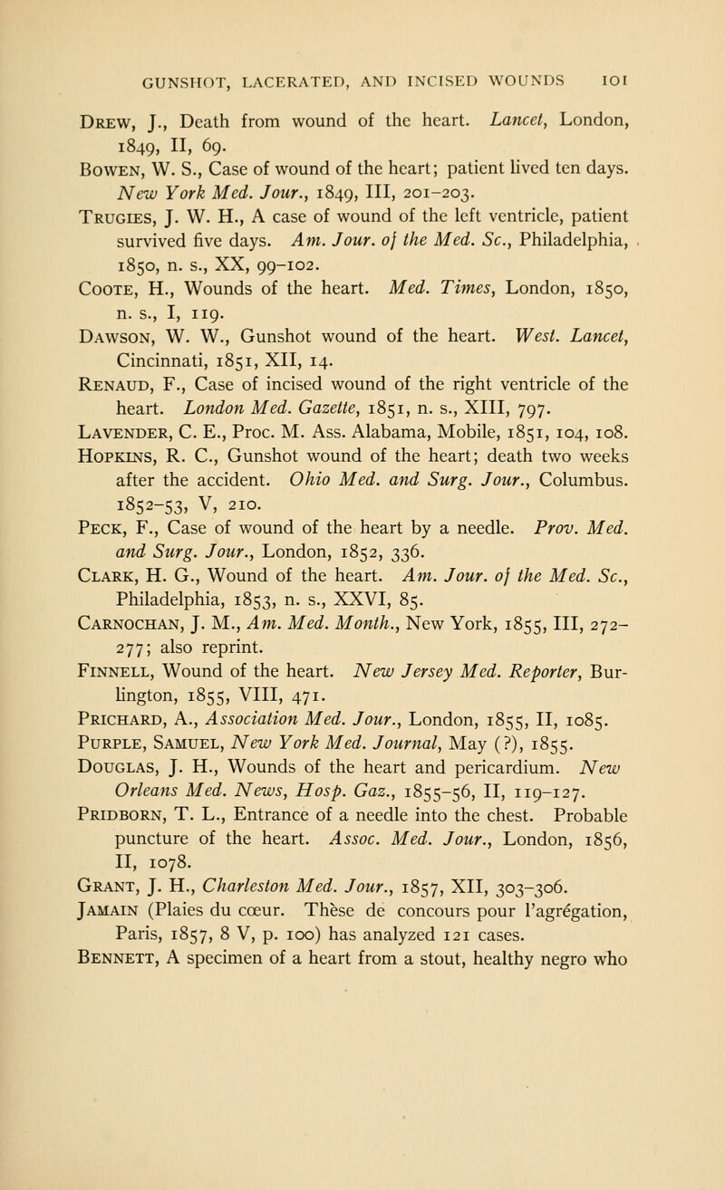 Drew, J., Death from wound of the heart. Lancet, London, 1849, II, 69. BowEN, W. S., Case of wound of the heart; patient Hved ten days. New York Med. Jour., 1849, II^) 201-203. Trugies, J. W. H., A case of wound of the left ventricle, patient survived five days. Am. Jour, of the Med. Sc, Philadelphia, 1850, n. s., XX, 99-102. CooTE, H., Wounds of the heart. Med. Times, London, 1850, n. s., I, 119. Dawson, W. W., Gunshot wound of the heart. West. Lancet, Cincinnati, 1851, XII, 14. Renaud, F., Case of incised wound of the right ventricle of the heart. London Med. Gazette, 1851, n. s., XIII, 797. Lavender, C. E., Proc. M. Ass. Alabama, Mobile, 1851, 104, 108. Hopkins, R. C, Gunshot wound of the heart; death two weeks after the accident. Ohio Med. and Surg. Jour., Columbus. i852-53» V, 210. Peck, F., Case of wound of the heart by a needle. Prov. Med. and Surg. Jour., London, 1852, 336. Clark, H. G., Wound of the heart. Am. Jour, of the Med. Sc, Philadelphia, 1853, n. s., XXVI, 85. Carnochan, J. M., Am. Med. Month., New York, 1855, III, 272- 277; also reprint. Finnell, Wound of the heart. New Jersey Med. Reporter, Bur- lington, 1855, VIII, 471. Prichard, a.. Association Med. Jour., London, 1855, II, 1085. Purple, Samuel, New York Med. Journal, May (?), 1855. Douglas, J. H., Wounds of the heart and pericardium. New Orleans Med. News, Hasp. Gaz., 1855-56, II, 119-127. Pridborn, T. L., Entrance of a needle into the chest. Probable puncture of the heart. Assoc. Med. Jour., London, 1856, II, 1078. Grant, J, H., Charleston Med. Jour., 1857, XII, 303-306. Jamain (Plaies du coeur. These de concours pour I'agregation, Paris, 1857, 8 V, p. 100) has analyzed 121 cases. Bennett, A specimen of a heart from a stout, healthy negro who