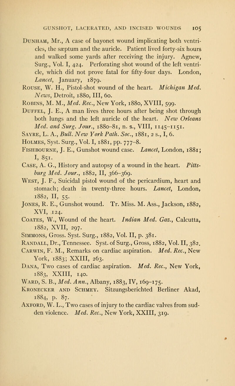 Dunham, Mr., A case of bayonet wound implicating both ventri- cles, the sa^ptum and the auricle. Patient lived forty-six hours and walked some yards after receiving the injury. Agnew, Surg., Vol. I, 424. Perforating shot wound of the left ventri- cle, which did not prove fatal for fifty-four days. London, Lancet, January, 1879. Rouse, W. H., Pistol-shot wound of the heart. Michigan Med, News, Detroit, 1880, III, 60. Robins, M. M., Med. Rec, New York, 1880, XVIII, 599. Duffel, J. E., A man lives three hours after being shot through both lungs and the left auricle of the heart. New Orleans Med. and Surg. Jour., 1880-81, n. s., VIII, 1145-1151. Sayre, L. a.. Bull. New York Path. Soc, 1881, 2 s., I, 6. Holmes, Syst. Surg., Vol. I, 1881, pp. 777-8. FiSHBOURNE, J. E., Gunshot wound case. Lancet, London, 1881; I, 851. Case, A. G., History and autopsy of a wound in the heart. Pitts- burg Med. Jour., 1882, II, 366-369. West, J. F., Suicidal pistol wound of the pericardium, heart and stomach; death in twenty-three hours. Lancet, London, 1882, n, 55. Jones, R. E., Gunshot wound. Tr. Miss. M. Ass., Jackson, 1882, XVI, 124. Coaxes, W., Wound of the heart. Indian Med. Gaz., Calcutta, 1882, XVII, 297. Simmons, Gross. Syst. Surg., 1882, Vol. II, p. 381. Randall, Dr., Tennessee. Syst. of Surg., Gross, 1882, Vol. II, 382. Carwin, F. M., Remarks on cardiac aspiration. Med. Rec, New York, 1883; XXIII, 263. Dana, Two cases of cardiac aspiration. Med. Rec, New York, 1883, XXIII, 140. Ward, S. B., Med. Ann., Albany, 1883, IV, 169-175. Kronecker and Schmey. Sitzungsberichted Berhner Akad, 1884, p. 87. AxFORD, W. L., Two cases of injury to the cardiac valves from sud- den violence. Med. Rec, New York, XXIII, 319.