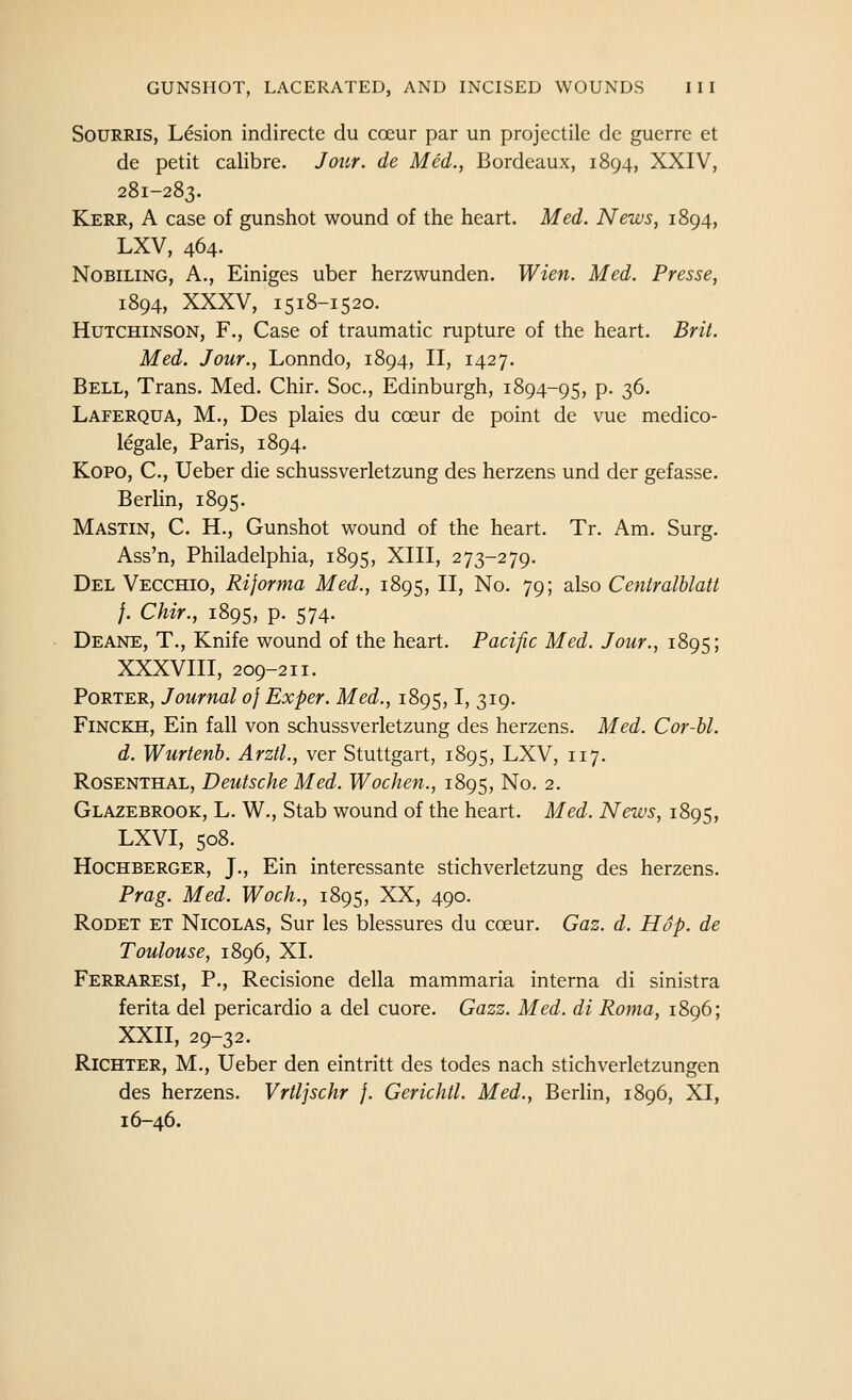 SoURRis, Lesion indirecte du coeur par un projectile dc guerre et de petit calibre. Jour, de Med., Bordeaux, 1894, XXIV, 281-283. Kerr, A case of gunshot wound of the heart. Med. News, 1894, LXV, 464. NoBiLiNG, A., Einiges uber herzwunden. Wien. Med. Presse, 1894, XXXV, 1518-15 20. Hutchinson, F., Case of traumatic rupture of the heart. Brit. Med. Jour., Lonndo, 1894, II, 1427. Bell, Trans. Med. Chir. Soc, Edinburgh, 1894-95, p. 36. Laferqua, M., Des plaies du coeur de point de vue medico- legale, Paris, 1894. Kopo, C, Ueber die schussverletzung des herzens und der gefasse. Berlin, 1895. Mastin, C. H., Gunshot wound of the heart. Tr. Am. Surg. Ass'n, Philadelphia, 1895, XIII, 273-279. Del Vecchio, Rijorma Med., 1895, II, No. 79; also Centralhlatt }. Chir., 1895, p. 574. Deane, T., Knife wound of the heart. Pacific Med. Jour., 1895; XXXVIII, 209-211. Porter, Journal of Exper. Med., 1895,1, 319. Finckh, Ein fall von schussverletzung des herzens. Med. Cor-bl. d. Wurtenb. Arztl., ver Stuttgart, 1895, LXV, 117. Rosenthal, Deutsche Med. Wochen., 1895, No. 2. Glazebrook, L, W., Stab wound of the heart. Med. News, 1895, LXVI, 508. HocHBERGER, J., Ein intcrcssante stichverletzung des herzens. Prag. Med. Woch., 1895, XX, 490. RoDET ET Nicolas, Sur les blessures du cceur. Gaz. d. Hop. de Toulouse, 1896, XL FerraresI, p., Recisione della mammaria interna di sinistra ferita del pericardio a del cuore. Gazz. Med. di Roma, 1896; XXII, 29-32. RiCHTER, M., Ueber den eintritt des todes nach stichverletzungen des herzens. Vrtljschr }. Gerichtl. Med., Berlin, 1896, XI, 16-46.