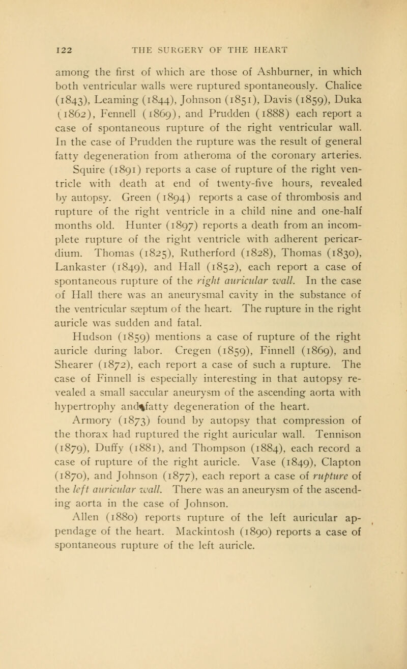 among the first of which are those of Ashburner, in which both ventricular walls were ruptured spontaneously. Chalice (1843), Learning (1844), Johnson (1851), Davis (1859), Duka {1862), Fennell (1869), and Prudden (1888) each report a case of spontaneous rupture of the right ventricular wall. In the case of Prudden the rupture was the result of general fatty degeneration from atheroma of the coronary arteries. Squire (1891) reports a case of rupture of the right ven- tricle with death at end of twenty-five hours, revealed by autopsy. Green (1894) reports a case of thrombosis and rupture of the right ventricle in a child nine and one-half months old. Hunter (1897) reports a death from an incom- plete rupture of the right ventricle with adherent pericar- dium. Thomas (1825), Rutherford (1828), Thomas (1830), Lankaster (1849), and Hall (1852), each report a case of spontaneous rupture of the rigJif auricular zvall. In the case of Hall there was an aneurysmal cavity in the substance of the ventricular sceptum of the heart. The rupture in the right auricle was sudden and fatal. Hudson (1859) mentions a case of rupture of the right auricle during labor. Cregen (1859), Finnell (1869), and Shearer (1872), each report a case of such a rupture. The case of Finnell is especially interesting in that autopsy re- vealed a small saccular aneurysm of the ascending aorta with hypertrophy and^fatty degeneration of the heart. Armory (1873) found by autopsy that compression of the thorax had ruptured the right auricular wall. Tennison (1879), Duffy (1881). and Thompson (1884), each record a case of rupture of the right auricle. Vase (1849), Clapton (1870), and Johnson (1877), each report a case of rupture of the left auricular zcall. There was an aneurysm of the ascend- ing aorta in the case of Johnson. Allen (1880) reports rupture of the left auricular ap- pendage of the heart. Mackintosh (1890) reports a case of spontaneous rupture of the left auricle.