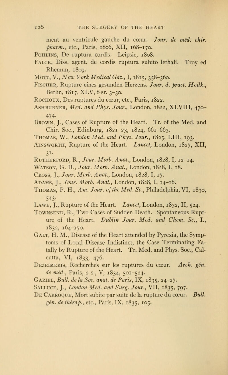 ment au ventricule gauche du coeur. Jour, de med. chir. pharm., etc., Paris, 1806, XII, 168-170. PoHLiNS, De ruptura cordis. Leipsic, 1808. Falck, Diss, agent, de cordis ruptura subito lethali. Troy ed Rhemun, 1809. MoTT, v., New York Medical Gaz., 1, 1815, 358-360. Fischer, Rupture eines gesunden Herzens. Jour. d. pract. Heilk., Berlin, 1817, XLV, 6 sr. 3-30. RocHOUX, Des ruptures du coeur, etc., Paris, 1822. AsHBURNER, Med. and Phys. Jour., London, 1822, XLVIII, 470- 474. Brown, J., Cases of Rupture of the Heart. Tr. of the Med. and Chir. Soc, Edinburg, 1821-23, 1824, 661-663. Thomas, W., London Med. and Phys. Jour., 1825, LIII, 193. AiNSWORTH, Rupture of the Heart. Lancet, London, 1827, XII, 31- Rutherford, R., Jour. Morb. Anat., London, 1828,1, 12-14. Watson, G. H., Jour. Morb. Anat., London, 1828, I, 18. Cross, J., Jour. Morb. Anat., London, 1828, I, 17. Adams, J., Jour. Morb. Anat., London, 1828, I, 14-16. Thomas, P. H., Am. Jour, oj the Med. Sc, Philadelphia, VI, 1830, 543- Lawe, J., Rupture of the Heart. Lancet, London, 1832, II, 524. TowNSEND, R., Two Cases of Sudden Death. Spontaneous Rupt- ure of the Heart. Dublin Jour. Med. and Chem. Sc, I., 1832, 164-170. Galt, H. M., Disease of the Heart attended by Pyrexia, the Symp- toms of Local Disease Indistinct, the Case Terminating Fa- tally by Rupture of the Heart. Tr. Med. and Phys. Soc, Cal- cutta, VI, 1833, 476. Dezeimeris, Recherches sur les ruptures du coeur. Arch. gen. de med., Paris, 2 s., V, 1834, 501-524. Gariel, Bull, de la Soc. anat. de Paris, IX, 1835, 24-27. Salluce, J., London Med. and Surg. Jour., VII, 1835, 797. De Carroque, Mort subite par suite de la rupture du ca^ur. Bull, gen. de therap., etc., Paris, IX, 1835, 105.