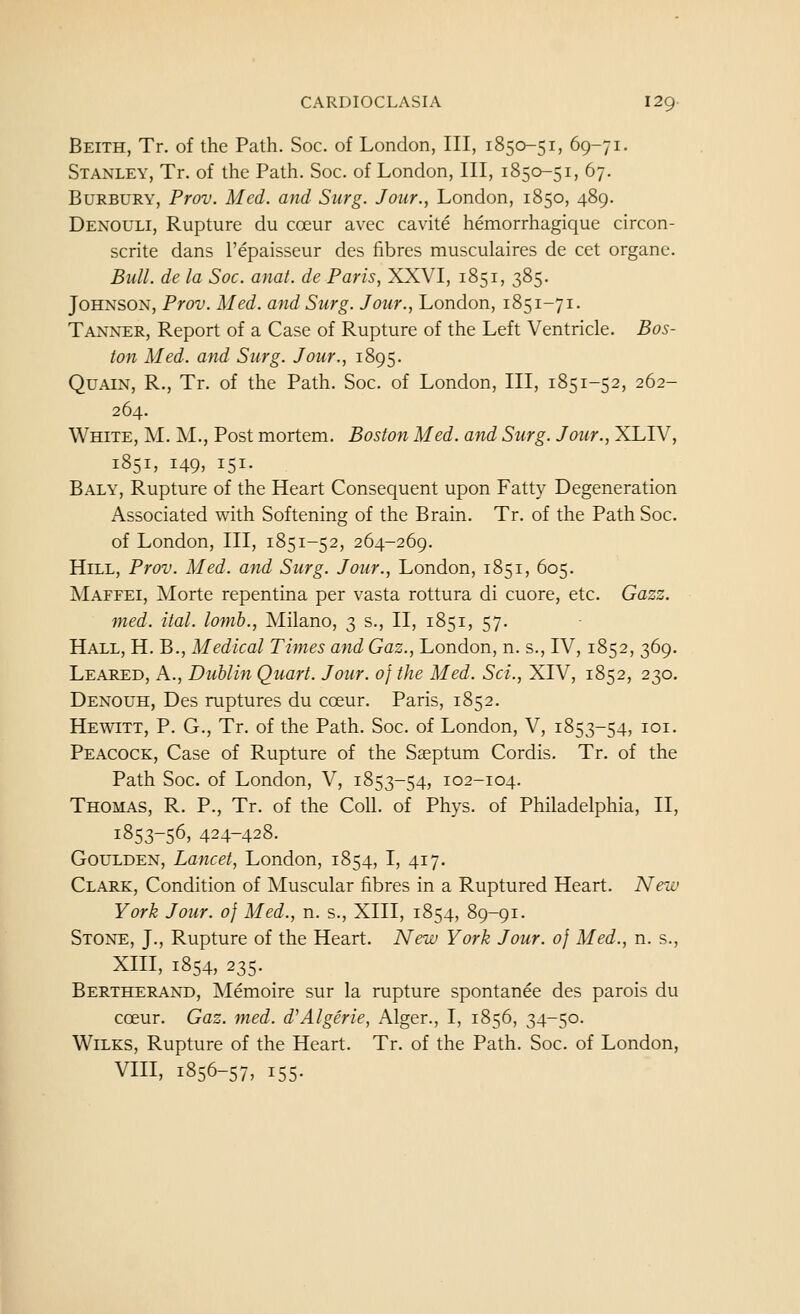 Beith, Tr. of the Path. Soc. of London, III, 1850-51, 69-71. Stanley, Tr. of the Path. Soc. of London, III, 1850-51, 67. BuRBURY, Prov. Med. and Surg. Jour., London, 1850, 489. Denouli, Rupture du coeur avec cavite hemorrhagique circon- scrite dans I'epaisseur des fibres musculaires de cet organe. Bull, de la Soc. anat. de Paris, XXVI, 1851, 385. Johnson, Prov. Med. and Surg. Jour., London, 1851-71. Tanner, Report of a Case of Rupture of the Left Ventricle. Bos- ton Med. and Surg. Jour., 1895. QuAiN, R., Tr. of the Path. Soc. of London, III, 1851-52, 262- 264. White, M. M., Post mortem. Boston Med. and Surg. Jour., XLIV, 1851, 149, 151. Baly, Rupture of the Heart Consequent upon Fatty Degeneration Associated with Softening of the Brain. Tr. of the Path Soc. of London, III, 1851-52, 264-269. Hill, Prov. Med. and Surg. Jour., London, 1851, 605. Maffei, Morte repentina per vasta rottura di cuore, etc. Gazz. med. ital. lomb., Milano, 3 s., II, 1851, 57. Hall, H. B., Medical Times and Gaz., London, n. s., IV, 1852, 369. Leared, a., Dublin Quart. Jour. 0} the Med. Sci., XIV, 1852, 230. Denouh, Des ruptures du coeur. Paris, 1852. Hewitt, P. G., Tr. of the Path. Soc. of London, V, 1853-54, loi. Peacock, Case of Rupture of the Sasptum Cordis. Tr. of the Path Soc. of London, V, 1853-54, 102-104. Thomas, R. P., Tr. of the Coll. of Phys. of Philadelphia, II, 1853-56, 424-428. Goulden, Lancet, London, 1854, I, 417. Clark, Condition of Muscular fibres in a Ruptured Heart. New York Jour, of Med., n. s., XIII, 1854, 89-91. Stone, J., Rupture of the Heart. New York Jour. 0} Med., n. s., Xm, 1854, 235. Bertherand, Memoire sur la rupture spontanee des parois du coeur. Gaz. med. d'Algerie, Alger., I, 1856, 34-50. WiLKS, Rupture of the Heart. Tr. of the Path. Soc. of London, VIII, 1856-57, 155.