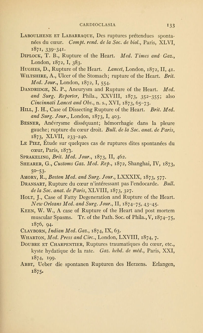 Laboulhene et Labarraque, Des ruptures pretendues sponta- nees du coeur. Compt. rend, de la Soc. de bioL, Paris, XLVI, 1871, 339-341- DiPLOCK, T. B., Rupture of the Heart. Med. Times and Gaz., London, 1872, I, 383. Hughes, D., Rupture of the Heart. Lancet, London, 1872, II, 41. Wiltshire, A., Ulcer of the Stomach; rupture of the Heart. Brit. Med. Jour., London, 1872, I, 554. Dandridge, N. p.. Aneurysm and Rupture of the Heart. Med. and Surg. Reporter, Phila., XXVIII, 1873, 352-355; also Cincinnati Lancet and Obs., n. s., XVI, 1873, 65-73. Hill, J. H., Case of Dissecting Rupture of the Heart. Brit. Med. and Surg. Jour., London, 1873, I' 4°3- Besner, Anevrysme dissequant; hemorrhagic dans la pleure gauche; rupture du cceur droit. Bull, de la Soc. anat. de Paris, 1873, XLVII, 233-240. Le Piez, Etude sur quelques cas de ruptures dites spontanees du coeur, Paris, 1875. Sprakeling, Brit. Med. Jour., 1873, II> 4^2. Shearer, G., Customs Gaz. Med. Rep., 1872, Shanghai, IV, 1873, 50-53- Amory, R., Boston Med. and Surg. Jour., LXXXIX, 1873, 577- Dransart, Rupture du cceur n'interessant pas I'endocarde. Bull. de la Soc. anat. de Paris, XLVIII, 1873, 327- Holt, J., Case of Fatty Degeneration and Rupture of the Heart. New Orleans Med. and Surg. Jour., II, 1874-75, 43-45. Keen, W. W., A case of Rupture of the Heart and post mortem muscular Spasms. Tr. of the Path. Soc. of Phila., V, 1874-75, 1876, 94. Clayborn, Indian Med. Gaz., 1874, IX, 63. Wharton, Med. Press and Circ, London, LXVIII, 1874, 7. Doubre et Charpentier, Ruptures traumatiques du coeur, etc., kyste hydatique de la rate. Gaz. hebd. de med., Paris, XXI, 1874, 199. Abbt, Ueber die spontanen Rupturen des Herzens. Erlangen, 1875.