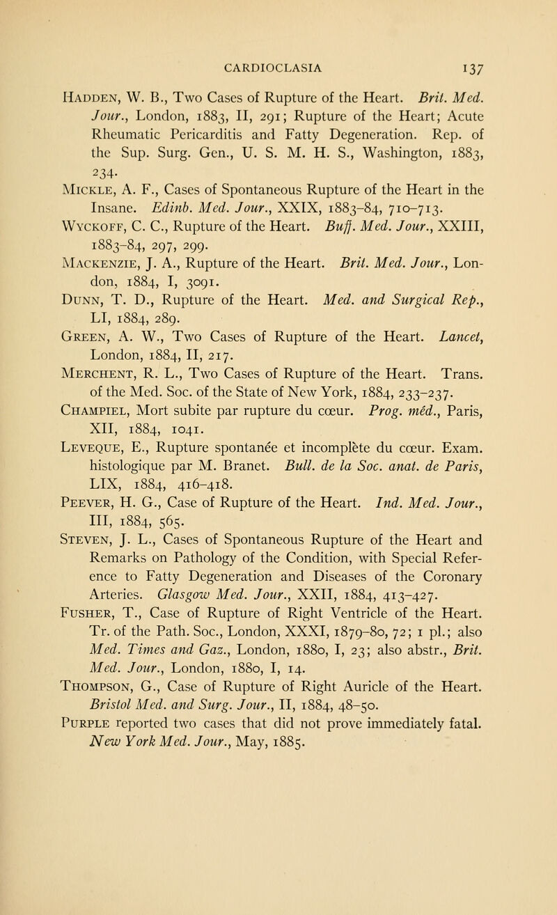 Hadden, W. B., Two Cases of Rupture of the Heart. Brit. Med. Jour., London, 1883, II, 291; Rupture of the Heart; Acute Rheumatic Pericarditis and Fatty Degeneration. Rep. of the Sup. Surg. Gen., U. S. M. H. S., Washington, 1883, 234- MiCKLE, A. F., Cases of Spontaneous Rupture of the Heart in the Insane. Edlnh. Med. Jour., XXIX, 1883-84, 710-713. Wyckoff, C. C, Rupture of the Heart. Bufj. Med. Jour., XXIII, 1883-84, 297, 299. Mackenzie, J. A., Rupture of the Heart. Brit. Med. Jour., Lon- don, 1884, I, 3091. Dunn, T. D., Rupture of the Heart. Med. and Surgical Rep., LI, 1884, 289. Green, A, W., Two Cases of Rupture of the Heart. Lancet, London, 1884, II, 217. Merchent, R. L., Two Cases of Rupture of the Heart. Trans, of the Med. Soc. of the State of New York, 1884, 233-237. Champiel, Mort subite par rupture du coeur. Prog, med., Paris, XII, 1884, 1041. Leveque, E., Rupture spontanee et incomplete du coeur. Exam, histologique par M. Branet. Bull, de la Soc. anat. de Paris, LIX, 1884, 416-418. Peever, H. G., Case of Rupture of the Heart. Ind. Med. Jour., HI, 1884, 565- Steven, J. L., Cases of Spontaneous Rupture of the Heart and Remarks on Pathology of the Condition, with Special Refer- ence to Fatty Degeneration and Diseases of the Coronary Arteries. Glasgow Med. Jour., XXII, 1884, 413-427. FuSHER, T., Case of Rupture of Right Ventricle of the Heart. Tr. of the Path. Soc, London, XXXI, 1879-80, 72; i pi.; also Med. Times and Gaz., London, 1880, I, 23; also abstr., Brit. Med. Jour., London, 1880, I, 14. Thompson, G., Case of Rupture of Right Auricle of the Heart. Bristol Med. and Surg. Jour., II, 1884, 48-50. Purple reported two cases that did not prove immediately fatal. New York Med. Jour., May, 1885.