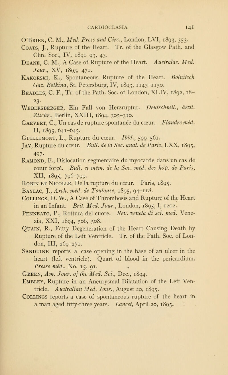 O'Brien, C. M., Med. Press and Circ, London, LVI, 1893, 353. Coats, J., Rupture of the Heart. Tr. of the Glasgow Path, and Chn. Soc, IV, 1891-93, 43. Deane, C. M., a Case of Rupture of the Heart. Australas. Med. Jour., XV, 1893, 471. Kakorski, K., Spontaneous Rupture of the Heart. Bolnitsch Gaz. Botkina, St. Petersburg, IV, 1893, 1143-1150. Beadles, C. F., Tr. of the Path. Soc. of London, XLIV, 1892, 18- 23- Webersberger, Ein Fall von Herzruptur. Deutschmil., arzil. Ztschr., Berlin, XXIII, 1894, 305-310. Gaevert, C, Un cas de rupture spontanee du coeur. Flandre med. II, 1895, 641-645. Guillemont, L., Rupture du coeur. Ibid., 599-561. Jay, Rupture du coeur. Bull, de la Soc. anat. de Paris, LXX, 1895, 497- Ramond, F., Dislocation segmentaire du myocarde dans un cas de coeur force. Bull, et mem. de la Soc. med. des hop. de Paris, XII, 1895, 796-799- Robin et Nicolle, De la rupture du coeur. Paris, 1895. Baylac, J., Arch. med. de Toulouse, 1895, 94-118. CoLLiNGS, D. W., A Case of Thrombosis and Rupture of the Heart in an Infant. Brit. Med. Jour., London, 1895,1, 1202. Penneato, p., Rottura del cuore. Rev. veneta di sci. med. Vene- zia, XXI, 1894, 506, 508. QuAiN, R., Fatty Degeneration of the Heart Causing Death by Rupture of the Left Ventricle. Tr. of the Path. Soc. of Lon- don, III, 269-271. Sanduine reports a case opening in the base of an ulcer in the heart (left ventricle). Quart of blood in the pericardium. Presse med.. No. 15, 91. Green, Am. Jour. 0} the Med. Sci., Dec, 1894. Embley, Rupture in an Aneurysmal Dilatation of the Left Ven- tricle. Australian Med. Jour., x\ugust 20, 1895. COLLINGS reports a case of spontaneous rupture of the heart in a man aged fifty-three years. Lancet, April 20, 1895.