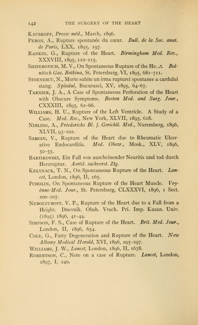 Kauskoff, Presse med., March, 1896. Peron, a., Rupture spontanee du coeur. Bull, de la Soc. anat. de Paris, LXX, 1895, 197. Rankin, G., Rupture of the Heart. Birmingham Med. Rev., XXXVIII, 1895, I ic^i 15. Shiperovich, M. v., On Spontaneous Rupture of the He;,it. Bol- nitsch Gaz. Botklna, St. Petersburg, VI, 1895, 681-711. Stoent:scu, N., Morte subite un irma rupturei spontanee a cardului stang. Spitalul, Bucurasci, XV, 1895, 64-67. Tarxier, J. A., A Case of Spontaneous Perforation of the Heart with Obscure Sjnnptoms. Boston Med. and Surg. Jour., CXXXIII, 1895, 62-66. Williams, H. U., Rupture of the Left Ventricle. A Study of a Case. Med. Rec, New York, XLVII, 1895, 618. NiBLiNG, A., Friederichs Bl. /. Gerichtl. Med., Nuremberg, 1896, XLVII, 93-102. Samgin, v., Rupture of the Heart due to Rheumatic Ulcer- ative Endocarditis. Med. Obozr., Mosk., XLV, 1896, Bartikovski, Ein Fall von auscheinender Neuritis und tod durch Herzruptur. Aertzl. sachverst. Ztg. Kelynack, T. N., On Spontaneous Rupture of the Heart. Lan- cet, London, 1896, II, 165. Pcholin, On Spontaneous Rupture of the Heart Muscle. Voy- enne-Med. Jour., St. Petersburg, CLXXXVI, 1896, i Sect. 200-207. Nebolyuboff, V. P., Rupture of the Heart due to a Fall from a Height. Dnevnik. Obsh. Vrach. Pri. Imp. Kazan. Univ. (1895) 1896, 41-44- Simpson, F. S., Case of Rupture of the Heart. Brit. Med. Jour., London, II, 1896, 654. Cole, G., Fatty Degeneration and Rupture of the Heart. New Albany Medical Herald, XVI, 1896, 295-297. Williams, J. W., Lancet, London, 1896, II, 1678. Robertson, C, Note on a case of Rupture. Lancet, London, 1897, I, 240.