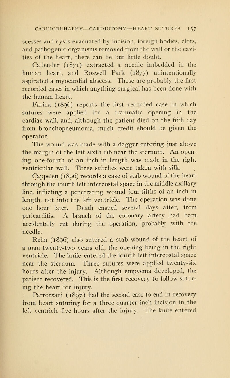 scesses and cysts evacuated by incision, foreign bodies, clots, and pathogenic organisms removed from the wall or the cavi- ties of the heart, there can be but little doubt. Callender (1871) extracted a needle imbedded in the human heart, and Roswell Park (1877) unintentionally aspirated a myocardial abscess. These are probably the first recorded cases in which anything surgical has been done with the human heart. Farina (1896) reports the first recorded case in which sutures were applied for a traumatic opening in the cardiac wall, and, although the patient died on the fifth day from bronchopneumonia, much credit should be given the operator. The wound was made with a dagger entering just above the margin of the left sixth rib near the sternum. An open- ing one-fourth of an inch in length was made in the right ventricular wall. Three stitches were taken with silk. Cappelen (1896) records a case of stab wound of the heart through the fourth left intercostal space in the middle axillary line, inflicting a penetrating wound four-fifths of an inch in length, not into the left ventricle. The operation was done one hour later. Death ensued several days after, from pericarditis. A branch of the coronary artery had been accidentally cut during the operation, probably with the needle. Rehn (1896) also sutured a stab wound of the heart of a man twenty-two years old, the opening being in the right ventricle. The knife entered the fourth left intercostal space near the sternum. Three sutures were applied twenty-six hours after the injury. Although empyema developed, the patient recovered. This is the first recovery to follow sutur- ing the heart for injury. Parrozzani (1897) had the second case to end in recovery from heart suturing for a three-quarter inch incision in the left ventricle five hours after the injury. The knife entered