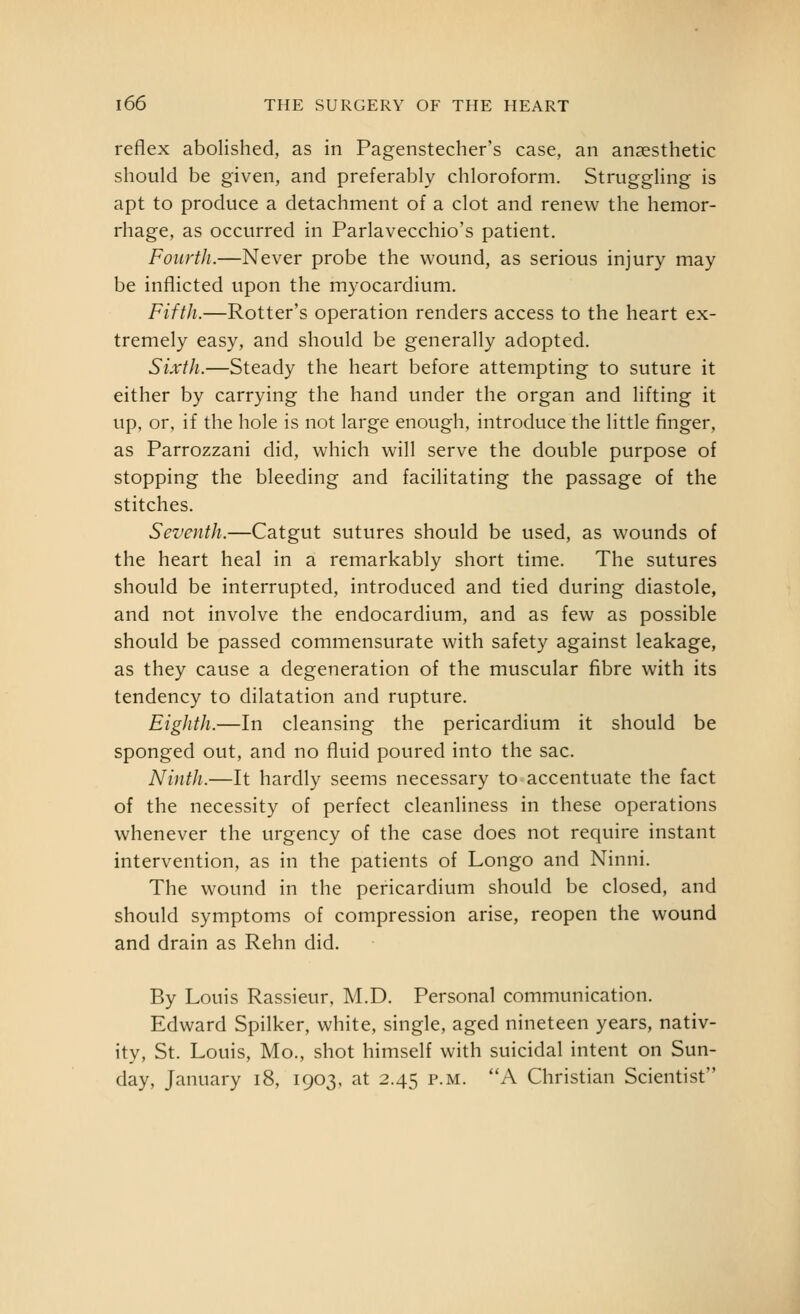 reflex abolished, as in Pagenstecher's case, an anaesthetic should be given, and preferably chloroform. Strugghng is apt to produce a detachment of a clot and renew the hemor- rhage, as occurred in Parlavecchio's patient. Fourth.—Never probe the wound, as serious injury may be inflicted upon the myocardium. Fifth.—Rotter's operation renders access to the heart ex- tremely easy, and should be generally adopted. Sixth.—Steady the heart before attempting to suture it either by carrying the hand under the organ and lifting it up, or, if the hole is not large enough, introduce the little finger, as Parrozzani did, which will serve the double purpose of stopping the bleeding and facilitating the passage of the stitches. Seventh.—Catgut sutures should be used, as wounds of the heart heal in a remarkably short time. The sutures should be interrupted, introduced and tied during diastole, and not involve the endocardium, and as few as possible should be passed commensurate with safety against leakage, as they cause a degeneration of the muscular fibre with its tendency to dilatation and rupture. Eighth.—In cleansing the pericardium it should be sponged out, and no fluid poured into the sac. Ninth.—It hardly seems necessary to accentuate the fact of the necessity of perfect cleanliness in these operations whenever the urgency of the case does not require instant intervention, as in the patients of Longo and Ninni. The wound in the pericardium should be closed, and should symptoms of compression arise, reopen the wound and drain as Rehn did. By Louis Rassieur, M.D. Personal communication. Edward Spilker, white, single, aged nineteen years, nativ- ity, St. Louis, Mo., shot himself with suicidal intent on Sun- day, January i8, 1903, at 2.45 p.m. A Christian Scientist