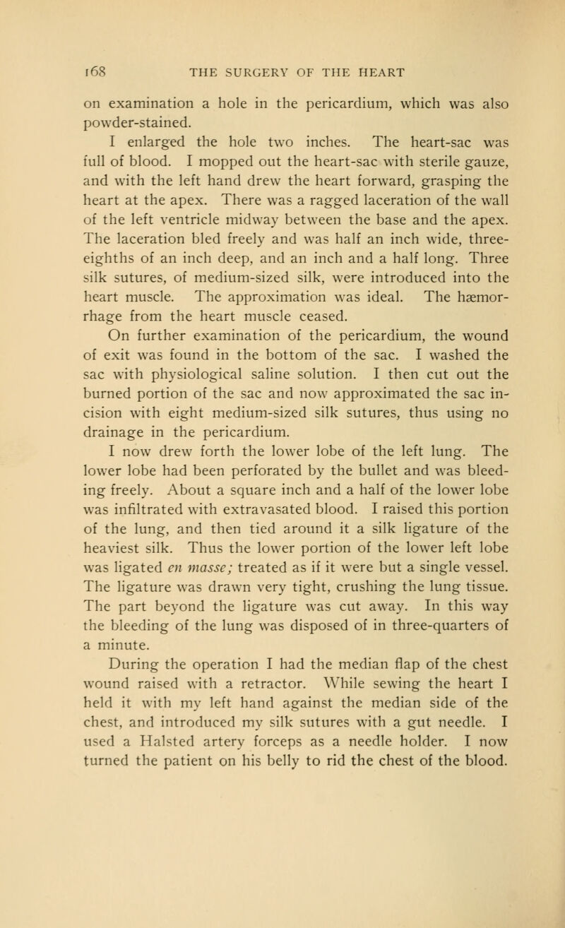 on examination a hole in the pericardium, which was also powder-stained. I enlarged the hole two inches. The heart-sac was full of blood. I mopped out the heart-sac with sterile gauze, and with the left hand drew the heart forward, grasping the heart at the apex. There was a ragged laceration of the wall of the left ventricle midway between the base and the apex. The laceration bled freely and was half an inch wide, three- eighths of an inch deep, and an inch and a half long. Three silk sutures, of medium-sized silk, were introduced into the heart muscle. The approximation was ideal. The haemor- rhage from the heart muscle ceased. On further examination of the pericardium, the wound of exit was found in the bottom of the sac. I washed the sac with physiological saline solution. I then cut out the burned portion of the sac and now approximated the sac in- cision with eight medium-sized silk sutures, thus using no drainage in the pericardium. I now drew forth the lower lobe of the left lung. The lower lobe had been perforated by the bullet and was bleed- ing freely. About a square inch and a half of the lower lobe was infiltrated with extravasated blood. I raised this portion of the lung, and then tied around it a silk ligature of the heaviest silk. Thus the lower portion of the lower left lobe was ligated en masse; treated as if it were but a single vessel. The ligature was drawn very tight, crushing the lung tissue. The part beyond the ligature was cut away. In this way the bleeding of the lung was disposed of in three-quarters of a minute. During the operation I had the median flap of the chest wound raised with a retractor. While sewing the heart I held it with my left hand against the median side of the chest, and introduced my silk sutures w^ith a gut needle. I used a Halsted artery forceps as a needle holder. I now turned the patient on his belly to rid the chest of the blood.