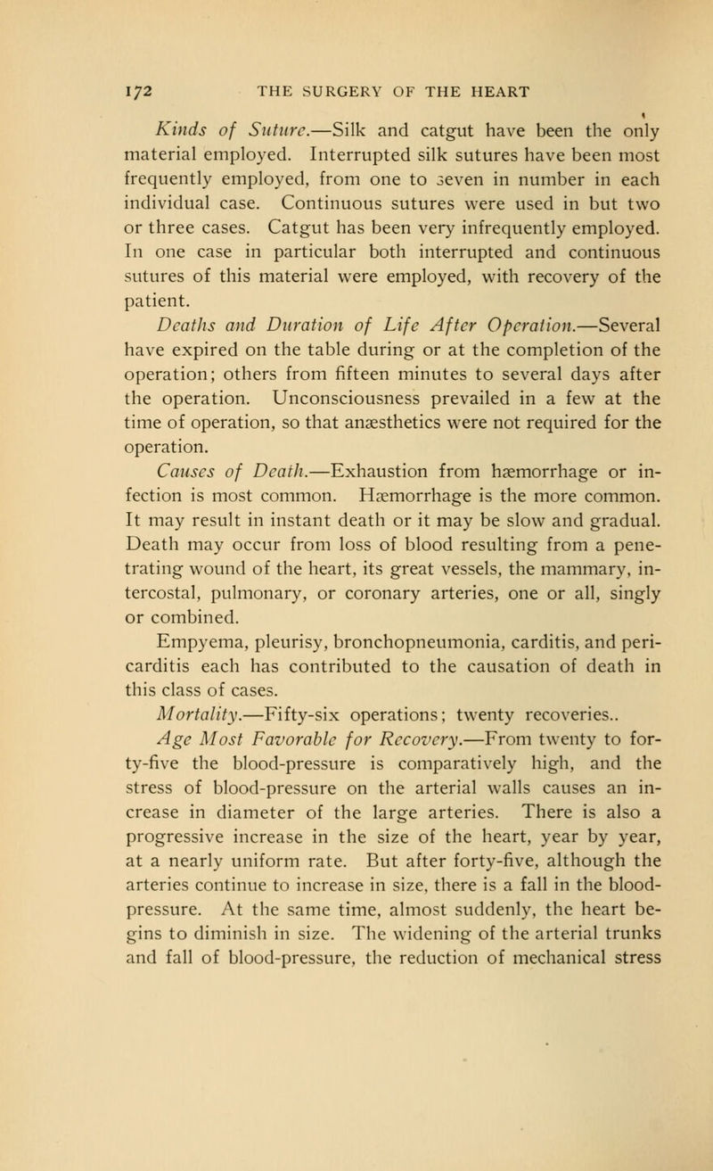 « Kinds of Suture.—Silk and catgut have been the only material employed. Interrupted silk sutures have been most frequently employed, from one to seven in number in each individual case. Continuous sutures were used in but two or three cases. Catgut has been very infrequently employed. In one case in particular both interrupted and continuous sutures of this material were employed, with recovery of the patient. Deaths and Duration of Life After Operation.—Several have expired on the table during or at the completion of the operation; others from fifteen minutes to several days after the operation. Unconsciousness prevailed in a few at the time of operation, so that anaesthetics w^ere not required for the operation. Causes of Death.—Exhaustion from haemorrhage or in- fection is most common. Hemorrhage is the more common. It may result in instant death or it may be slow and gradual. Death may occur from loss of blood resulting from a pene- trating wound of the heart, its great vessels, the mammary, in- tercostal, pulmonary, or coronary arteries, one or all, singly or combined. Empyema, pleurisy, bronchopneumonia, carditis, and peri- carditis each has contributed to the causation of death in this class of cases. Mortality.—Fifty-six operations: twenty recoveries.. Age Most Favorable for Reeovcry.—From twenty to for- ty-five the blood-pressure is comparatively high, and the stress of blood-pressure on the arterial walls causes an in- crease in diameter of the large arteries. There is also a progressive increase in the size of the heart, year by year, at a nearly uniform rate. But after forty-five, although the arteries continue to increase in size, there is a fall in the blood- pressure. At the same time, almost suddenly, the heart be- gins to diminish in size. The widening of the arterial trunks and fall of blood-pressure, the reduction of mechanical stress