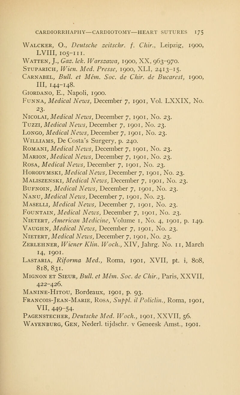 Walcker, O., Deutsche scitschr. f. Chir., Leipzig:, igoo, LVIII, 105-111. Watten^ J., Gaz. lek. Warszawa, 1900, XX, 963-970. Stuparich, Wien. Med. Presse, 1900, XLI, 2413-15. Carnabel^ Bull, et Mem. Soc. de Chir. de Bnearestj 1900, III, 144-148. Giordano^ E., Napoli, 1900. FuNNA, Medical News, December 7, 1901, Vol. LXXIX, No. 23- NicoLAi_, Medical News, December 7, 1901, No. 23. Tuzzi, Medical News, December 7, 1901, No. 23. LoNGO^ Medical News, December 7, 1901, No. 23. Williams^ De Costa's Surgery, p. 240. RoMANi^ Medical Nezvs, December 7, 1901, No. 23. Marion_, Medical News, December 7, 1901, No. 23. RosA^ Medical News, December 7, 1901, No. 23. HoRODYMSKi, Medical News, December 7, 1901, No. 23. Maliszenski^ Medical News, December 7, 1901, No. 23. BuFNOiNj Medical News, December 7, 1901, No. 23. Nanu^ Medical Nezvs, December 7, 1901, No. 23. Maselli^ Medical News, December 7, 1901, No. 23. Fountain^ Medical Nezvs, December 7, 1901, No. 23. NiETERT_, American Medicine, Volume i, No. 4, 1901, p. 149. Vaughn, Medical Nezvs, December 7, 1901, No. 23. NiETERTj Medical Nezvs, December 7, 1901, No. 23. Zerlehner, Wiener Klin. Woch., XIV, Jahrg. No. 11, March 14, 1901. Last ARIA, Riforma Med., Roma, 1901, XVII, pt. i, 808, 818,831. MiGNON ET SiEUR, Bidl. ct Mem. Soc. de Chir., Paris, XXVII, 422-426. Manine-Hitou, Bordeaux, 1901, p. 93. Francois-Jean-Marie, Rosa, Siippl. il Policlin., Roma, 1901, VII, 449-54- Pagenstecher, Deutsche Med. Woch., 1901, XXVII, 56. Wayenburg, Gen, Nederl. tijdschr. v Geneesk Amst., 1901.