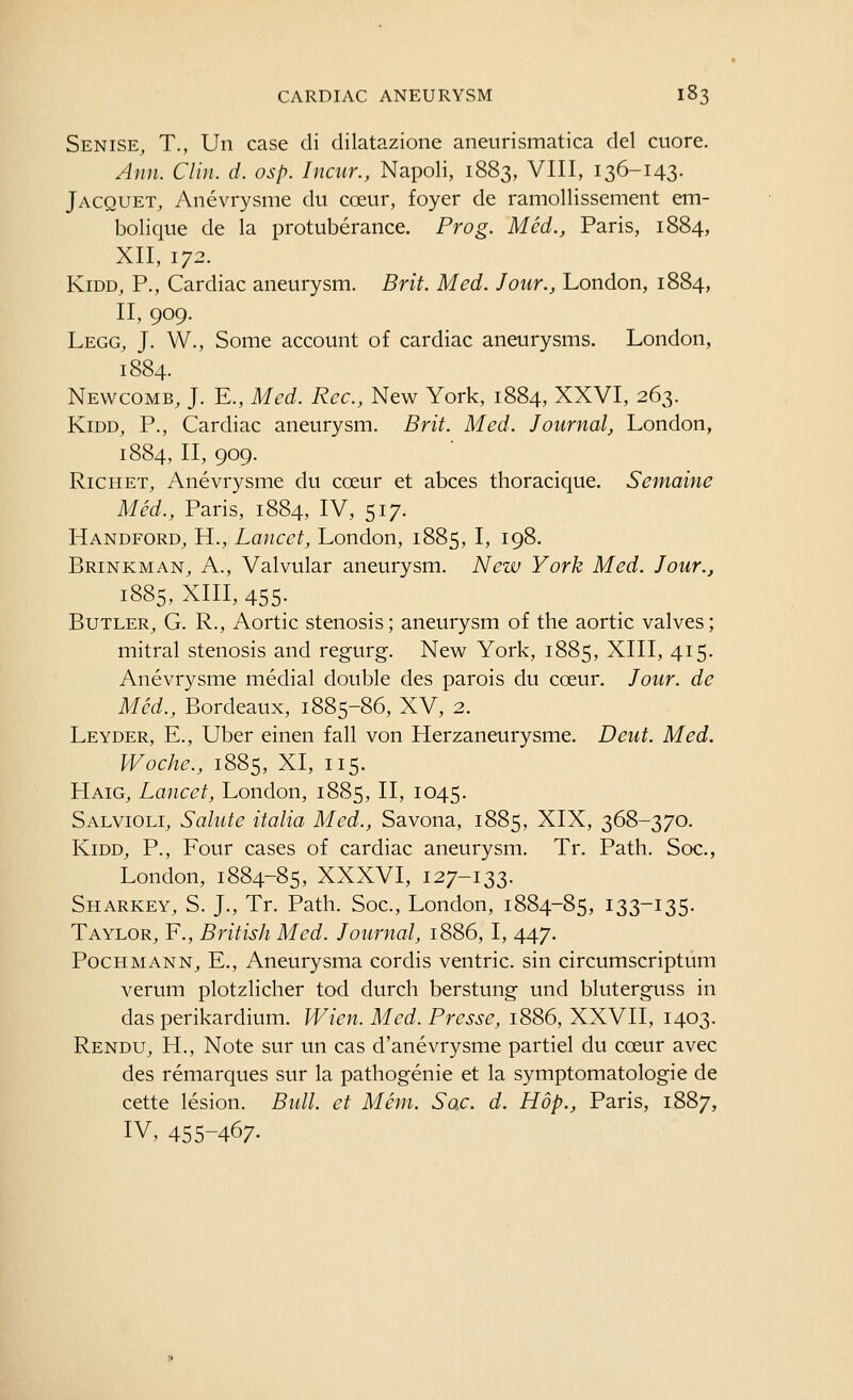 Senise, T., Un case di dilatazione aneurismatica del ctiore. Ann. Clin. d. osp. Incur., Napoli, 1883, VIII, 136-143. Jacquet, Anevrysme du coeur, foyer de ramollissement em- bolique de la protuberance. Prog. Med., Paris, 1884, XII, 172. KiDD, P., Cardiac aneurysm. Brit. Med. Jour., London, 1884, II, 909. Legg, J. W., Some account of cardiac aneurysms. London, 1884. Newcomb, J. E., Med. Rec., New York, 1884, XXVI, 263. KiDD, P., Cardiac aneurysm. Brit. Med. Journal, London, 1884, II, 909. Richet, Anevrysme du coeur et abces thoracique, Semaine Med., Paris, 1884, IV, 517. Handford^ H., Lancet, London, 1885, I, 198. Brinkman, a.. Valvular aneurysm. New York Med. Jour., 1885, XIII, 455- Butler, G. R., Aortic stenosis; aneurysm of the aortic valves; mitral stenosis and regurg. New York, 1885, XIII, 415. Anevrysme medial double des parois du coeur. Jour, de Med., Bordeaux, 1885-86, XV, 2. Leyder, E., Uber einen fall von Herzaneurysme. Deut. Med. Woche., 1885, XI, 115. Haig^ Lancet, London, 1885, II, 1045. Salvioli, Salute italia Med., Savona, 1885, XIX, 368-370. KiDD, P., Four cases of cardiac aneurysm. Tr. Path. Soc., London, 1884-85, XXXVI, 127-133. Sharkey, S. J., Tr. Path. Soc, London, 1884-85, 133-135. Taylor, F., British Med. Journal, 1886, I, 447. PocHMANN^ E., Aneurysma cordis ventric. sin circumscriptum verum plotzlicher tod durch berstung und bluterguss in das perikardium. Wien. Med. Prcsse, 1886, XXVII, 1403. Rendu, H., Note sur un cas d'anevrysme partiel du coeur avec des remarques sur la pathogenic et la symptomatologie de cette lesion. Bull, et Mem. Sac. d. Hop., Paris, 1887, IV, 455-467.