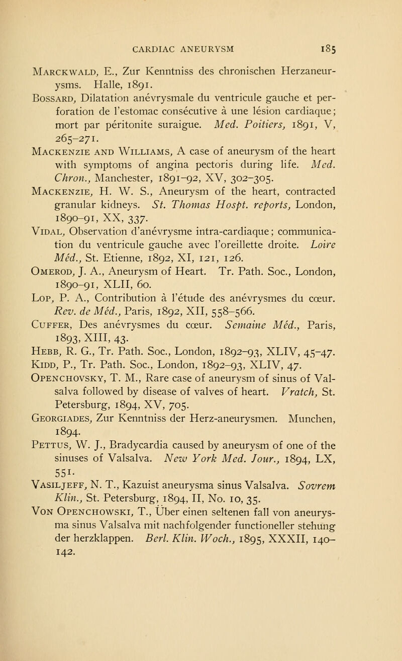 Marckwald, E., Zur Kenntniss des chronischen Herzaneur- ysms. Halle, 1891. BossARD, Dilatation anevrysmale du ventricule gauche et per- foration de I'estomac consecutive a une lesion cardiaque; mort par peritonite suraigue. Med. Poitiers, 1891, V, 265-271. Mackenzie and Williams, A case of aneurysm of the heart with symptoms of angina pectoris during life. Med. Chron., Manchester, 1891-92, XV, 302-305. Mackenzie, H. W. S., Aneurysm of the heart, contracted granular kidneys. St. Thomas Hospt. reports, London, 1890-91, XX, 337. ViDAL, Observation d'anevrysme intra-cardiaque; communica- tion du ventricule gauche avec I'oreillette droite. Loire Med., St. Etienne, 1892, XI, 121, 126. Omerod, J. A., Aneurysm of Heart. Tr. Path. Soc, London, 1890-91, XLH, 60. Lop, p. a., Contribution a I'etude des anevrysmes du cceur. Rev. de Med., Paris, 1892, XH, 558-566. Cuffer, Des anevrysmes du coeur. Semaine Med., Paris, 1893, xni, 43. Hebb, R. G., Tr. Path. Soc, London, 1892-93, XLIV, 45-47. KiDD, P., Tr. Path. Soc, London, 1892-93, XLIV, 47. Openchovsky, T. M., Rare case of aneurysm of sinus of Val- salva followed by disease of valves of heart. Vratch, St. Petersburg, 1894, XV, 705. Georgiades, Zur Kenntniss der Herz-aneurysmen. Munchen, 1894. Pettus, W. J., Bradycardia caused by aneurysm of one of the sinuses of Valsalva. New York Med. Jour., 1894, LX, 551- Vasiljeff, N. T., Kazuist aneurysma sinus Valsalva. Sovrem Klin., St. Petersburg, 1894, II, No. 10, 35. Von Openchowski, T., Uber einen seltenen fall von aneurys- ma sinus Valsalva mit nachfolgender functioneller stehung der herzklappen. Bed. Klin. Woch., 1895, XXXII, 140- 142.