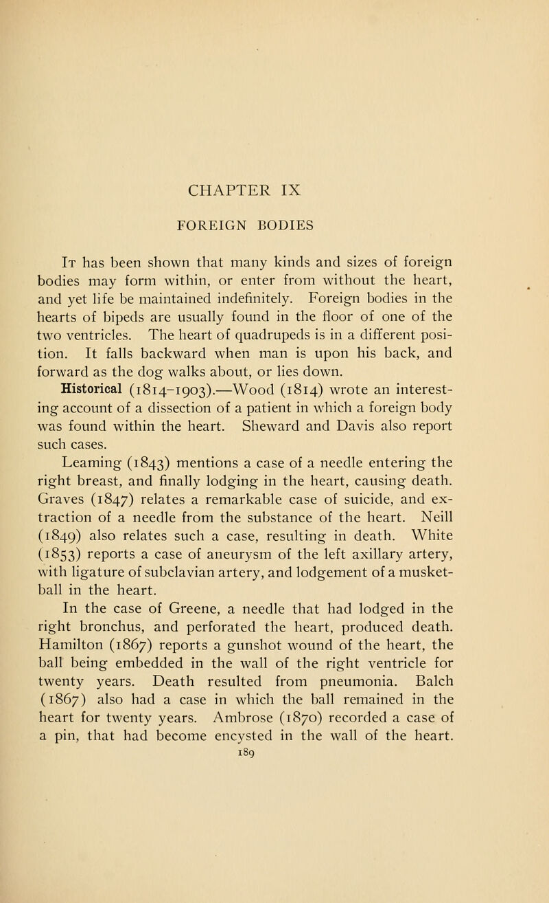 FOREIGN BODIES It has been shown that many kinds and sizes of foreign bodies may form within, or enter from without the heart, and yet hfe be maintained indefinitely. Foreign bodies in the hearts of bipeds are usually found in the floor of one of the two ventricles. The heart of quadrupeds is in a different posi- tion. It falls backward when man is upon his back, and forward as the dog walks about, or Hes down. Historical (1814-1903).—Wood (1814) wrote an interest- ing account of a dissection of a patient in which a foreign body was found within the heart. Sheward and Davis also report such cases. Leaming (1843) mentions a case of a needle entering the right breast, and finally lodging in the heart, causing death. Graves (1847) relates a remarkable case of suicide, and ex- traction of a needle from the substance of the heart. Neill (1849) ^Iso relates such a case, resulting in death. White (1853) reports a case of aneurysm of the left axillary artery, with ligature of subclavian artery, and lodgement of a musket- ball in the heart. In the case of Greene, a needle that had lodged in the right bronchus, and perforated the heart, produced death. Hamilton (1867) reports a gunshot wound of the heart, the ball being embedded in the wall of the right ventricle for twenty years. Death resulted from pneumonia. Balch (1867) also had a case in which the ball remained in the heart for twenty years. Ambrose (1870) recorded a case of a pin, that had become encysted in the wall of the heart.