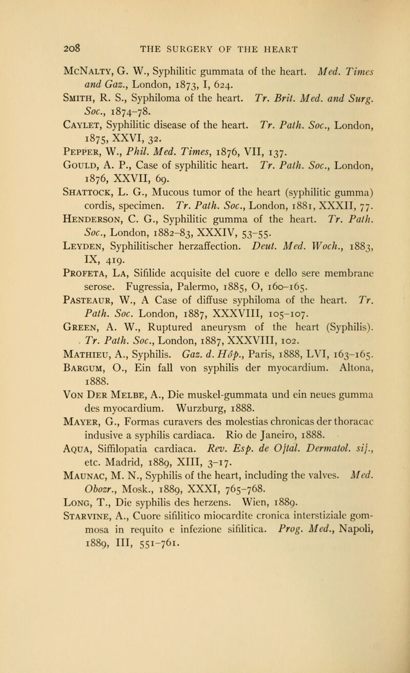 McNalty, G. W., Syphilitic gummata of the heart. Med. Times and Gaz., London, 1873, !> ^24. Smith, R. S., Syphiloma of the heart. Tr. Brit. Med. and Surg. Soc, 1874-78. Caylet, Syphihtic disease of the heart. Tr. Path. Soc, London, 1875, XXVI, 32. Pepper, W., Phil. Med. Times, 1876, VII, 137. Gould, A. P., Case of syphihtic heart. Tr. Path. Soc., London, 1876, XXVII, 69. Shattock, L. G., Mucous tumor of the heart (syphilitic gumma) cordis, specimen. Tr. Path. Soc., London, 1881, XXXII, 77. Henderson, C. G., Syphilitic gumma of the heart. Tr. Path. Soc, London, 1882-83, XXXIV, 53-55. Leyden, Syphilitischer herzaffection. Deut. Med. Woch., 1883, IX, 419. Profeta, La, Sifilide acquisite del cuore e dello sere membrane serose. Fugressia, Palermo, 1885, O, 160-165. PasteAUR, W., A Case of diffuse syphiloma of the heart. Tr. Path. Soc. London, 1887, XXXVIII, 105-107. Green, A. W., Ruptured aneurysm of the heart (Syphihs). Tr. Path. Soc, London, 1887, XXXVIII, 102. Mathieu, a., Syphihs. Gaz. d.Hop., Paris, 1888, LVI, 163-165. Bargum, O., Ein fall von syphilis der myocardium. Altona, 1888. VoN Der Melbe, A., Die muskel-gummata und ein neucs gumma des myocardium. Wurzburg, 1888. Mayer, G., Formas curavers des molestias chronicas der thoracac indusive a syphihs cardiaca. Rio de Janeiro, 1888. Aqua, Sifhlopatia cardiaca. Rev. Esp. de Ojtal. Dermatol, sij., etc. Madrid, 1889, XIII, 3-17. Maunac, M. N., Syphilis of the heart, including the valves. Med. Obozr., Mosk., 1889, XXXI, 765-768. Long, T., Die syphilis des herzens. Wien, 1889. Star VINE, A., Cuore sifilitico miocardite cronica interstiziale gom- mosa in requito e infezione sifilitica. Prog. Med., Napoli, 1889, III, 551-761.