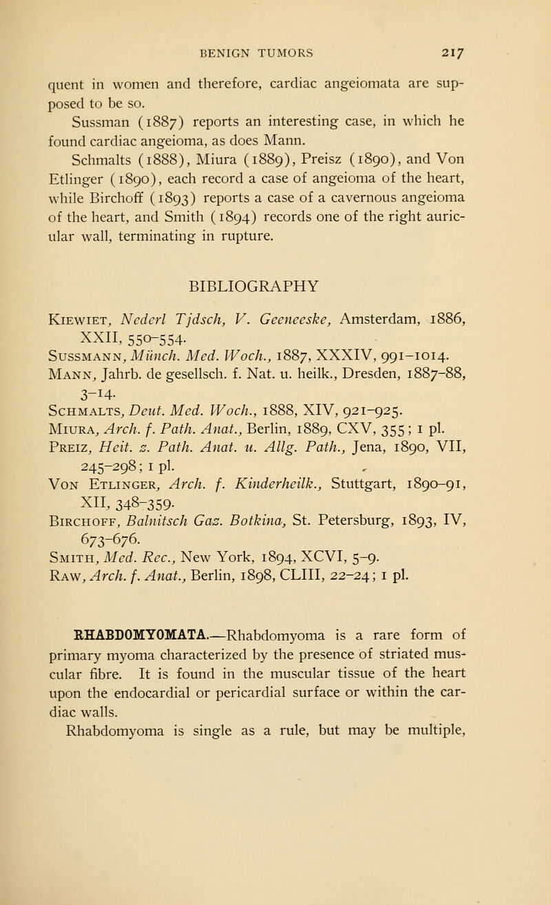 qiient in women and therefore, cardiac angeiomata are sup- posed to be so. Sussman (1887) reports an interesting case, in which he found cardiac angeioma, as does Mann. Schmalts (1888), Miura (1889), Preisz (1890), and Von Etlinger (1890), each record a case of angeioma of the heart, while Birchoff (1893) reports a case of a cavernous angeioma of the heart, and Smith (1894) records one of the right auric- ular wall, terminating in rupture. BIBLIOGRAPHY KiEwiET^ Nederl Tjdsch, V. Geeneeske, Amsterdam, i' XXII, 550-554- SussMANN, Miinr/z. Med. IVoch., 1887, XXXIV, 991-1014. Mann, Jahrb. de gesellsch. f. Nat. u. heilk., Dresden, 1887-88, 3-14. Schmalts, D^w^. Med. IVoch., 1888, XIV, 921-925. Miura, Arch. f. Path. Anat., Berlin, 1889, CXV, 355 ; i pi. Preiz, Heit. z. Path. Anat. u. Allg. Path., Jena, 1890, VII, 245-298; I pi. Von Etlinger, Arch. f. Kinderheilk., Stuttgart, 1890-91, XII, 348-359- Birchoff, Balnitsch Gaz. Botkina, St. Petersburg, 1893, IV, 673-676. Smith, Med. Rec, New York, 1894, XCVI, 5-9. Raw, Arch. f. Anat., Berlin, 1898, CLIII, 22-2^; i pi. RHABDOMYOMATA.—Rhabdomyoma is a rare form of primary myoma characterized by the presence of striated mus- cular fibre. It is found in the muscular tissue of the heart upon the endocardial or pericardial surface or within the car- diac walls. Rhabdomyoma is single as a rule, but may be multiple.