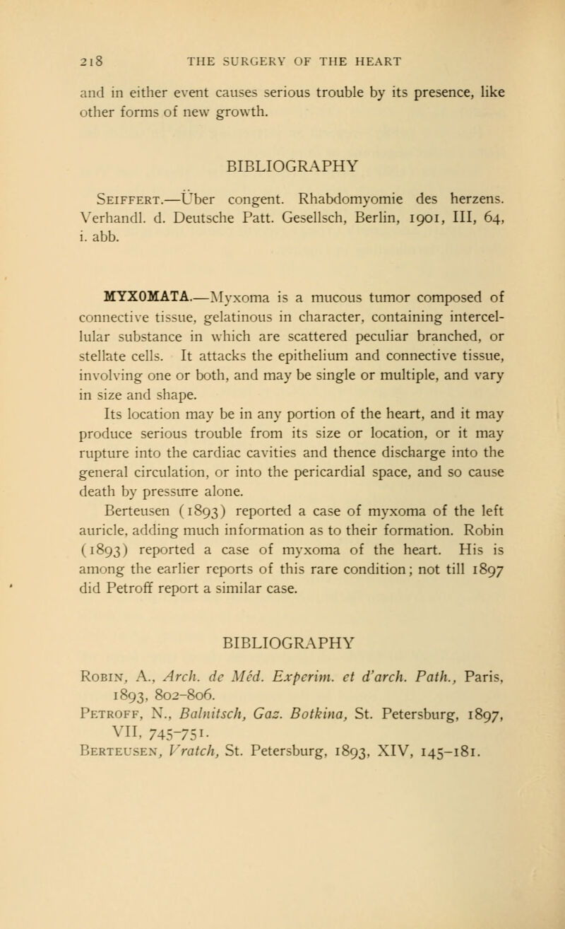 and in either event causes serious trouble by its presence, like other forms of new growth. BIBLIOGRAPHY Seiffert.—Uber congent. Rhabdomyomie des herzens. \'erhandl. d. Deutsche Patt. Gesellsch, Berhn, 1901, III, 64, i. abb. MYXOMATA.—Myxoma is a mucous tumor composed of connective tissue, gelatinous in character, containing intercel- lular substance in which are scattered peculiar branched, or stellate cells. It attacks the epithelium and connective tissue, involving one or both, and may be single or multiple, and vary in size and shape. Its location may be in any portion of the heart, and it may produce serious trouble from its size or location, or it may rupture into the cardiac cavities and thence discharge into the general circulation, or into the pericardial space, and so cause death by pressure alone. Berteusen (1893) reported a case of myxoma of the left auricle, adding much information as to their formation. Robin (1893) reported a case of myxoma of the heart. His is among the earlier reports of this rare condition; not till 1897 did Petroff report a similar case. BIBLIOGRAPHY Robin, A., Arch, de Med. Experim. et d'arch. Path., Paris, 1893, 802-806. Petroff, N., Balnitsch, Gaz. Botkina, St. Petersburg, 1897, VII, 745-751- Berteusen, Vratch, St. Petersburg, 1893, XIV, 145-181.