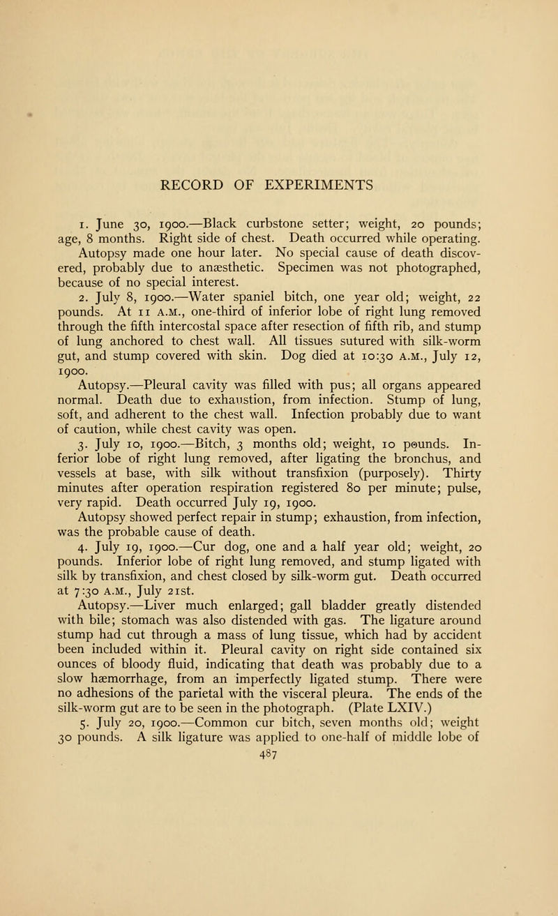 1. June 30, 1900.—Black curbstone setter; weight, 20 pounds; age, 8 months. Right side of chest. Death occurred while operating. Autopsy made one hour later. No special cause of death discov- ered, probably due to anaesthetic. Specimen was not photographed, because of no special interest. 2. July 8, 1900.—Water spaniel bitch, one year old; weight, 22 pounds. At II A.M., one-third of inferior lobe of right lung removed through the fifth intercostal space after resection of fifth rib, and stump of lung anchored to chest wall. All tissues sutured with silk-worm gut, and stump covered with skin. Dog died at 10:30 a.m., July 12, 1900. Autopsy.—Pleural cavity was filled with pus; all organs appeared normal. Death due to exhaustion, from infection. Stump of lung, soft, and adherent to the chest wall. Infection probably due to want of caution, while chest cavity was open. 3. July 10, 1900.—Bitch, 3 months old; weight, 10 pounds. In- ferior lobe of right lung removed, after ligating the bronchus, and vessels at base, with silk without transfixion (purposely). Thirty minutes after operation respiration registered 80 per minute; pulse, very rapid. Death occurred July 19, 1900. Autopsy showed perfect repair in stump; exhaustion, from infection, was the probable cause of death. 4. July 19, 1900.—Cur dog, one and a half year old; weight, 20 pounds. Inferior lobe of right lung removed, and stump ligated with silk by transfixion, and chest closed by silk-worm gut. Death occurred at 7:30 A.M., July 21 St. Autopsy.—Liver much enlarged; gall bladder greatly distended with bile; stomach was also distended with gas. The ligature around stump had cut through a mass of lung tissue, which had by accident been included within it. Pleural cavity on right side contained six ounces of bloody fluid, indicating that death was probably due to a slow haemorrhage, from an imperfectly ligated stump. There were no adhesions of the parietal with the visceral pleura. The ends of the silk-worm gut are to be seen in the photograph. (Plate LXIV.) 5. July 20, 1900.—Common cur bitch, seven months old; weight 30 pounds. A silk ligature was appHed to one-half of middle lobe of