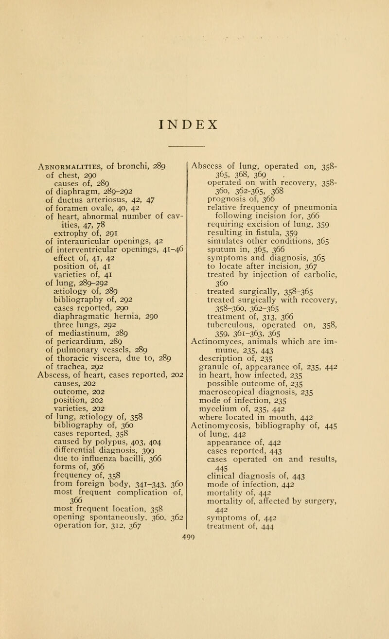 INDEX Abnormalities, of bronchi, 289 of chest, 290 causes of, 289 of diaphragm, 289-292 of ductus arteriosus, 42, 47 of foramen ovale, 40, 42 of heart, abnormal number of cav- ities, 47, 78 extrophy of, 291 of interauricular openings, 42 of interventricular openings, 41-46 effect of, 41, 42 position of, 41 varieties of, 41 of lung, 289-292 aetiology of, 289 bibliography of, 292 cases reported, 290 diaphragmatic hernia, 290 three lungs, 292 of mediastinum, 289 of pericardium, 289 of pulmonary vessels, 289 of thoracic viscera, due to, 289 of trachea, 292 Abscess, of heart, cases reported, 202 causes, 202 outcome, 202 position, 202 varieties, 202 of lung, aetiology of, 358 bibliography of, 360 cases reported, 358 caused by polypus, 403, 404 differential diagnosis, 399 due to influenza bacilli, 366 forms of, 366 frequency of, 358 from foreign body, 341-343, 360 most frequent complication of, 366 most frequent location, 358 opening spontaneously, 360, 362 operation for, 312, 367 Abscess of lung, operated on, 358- 365, 368, 369 operated on with recovery, 358- 360, 362-365, 368 prognosis of, 366 relative frequency of pneumonia following incision for, 366 requiring excision of lung, 359 resulting in fistula, 359 simulates other conditions, 365 sputum in, 365, 366 symptoms and diagnosis, 365 to locate after incision, 367 treated by injection of carbolic, 360 treated surgically, 358-365 treated surgically with recovery, 358-360, 362-365 treatment of, 313, 366 tuberculous, operated on, 358, 359, 361-363, 365 Actinomyces, animals which are im- rnune, 235, 443 description of, 235 granule of, appearance of, 235, 442 in heart, how infected, 235 possible outcome of, 235 macroscopical diagnosis, 235 mode of infection, 235 mycelium of, 235, 442 where located in mouth, 442 Actinomycosis, bibliography of, 445 of lung, 442 appearance of, 442 cases reported, 443 cases operated on and results, .445 clinical diagnosis of, 443 mode of infection, 442 mortality of, 442 mortality of, affected by surgery, 442 symptoms of, 442 treatment of, 444 49Q