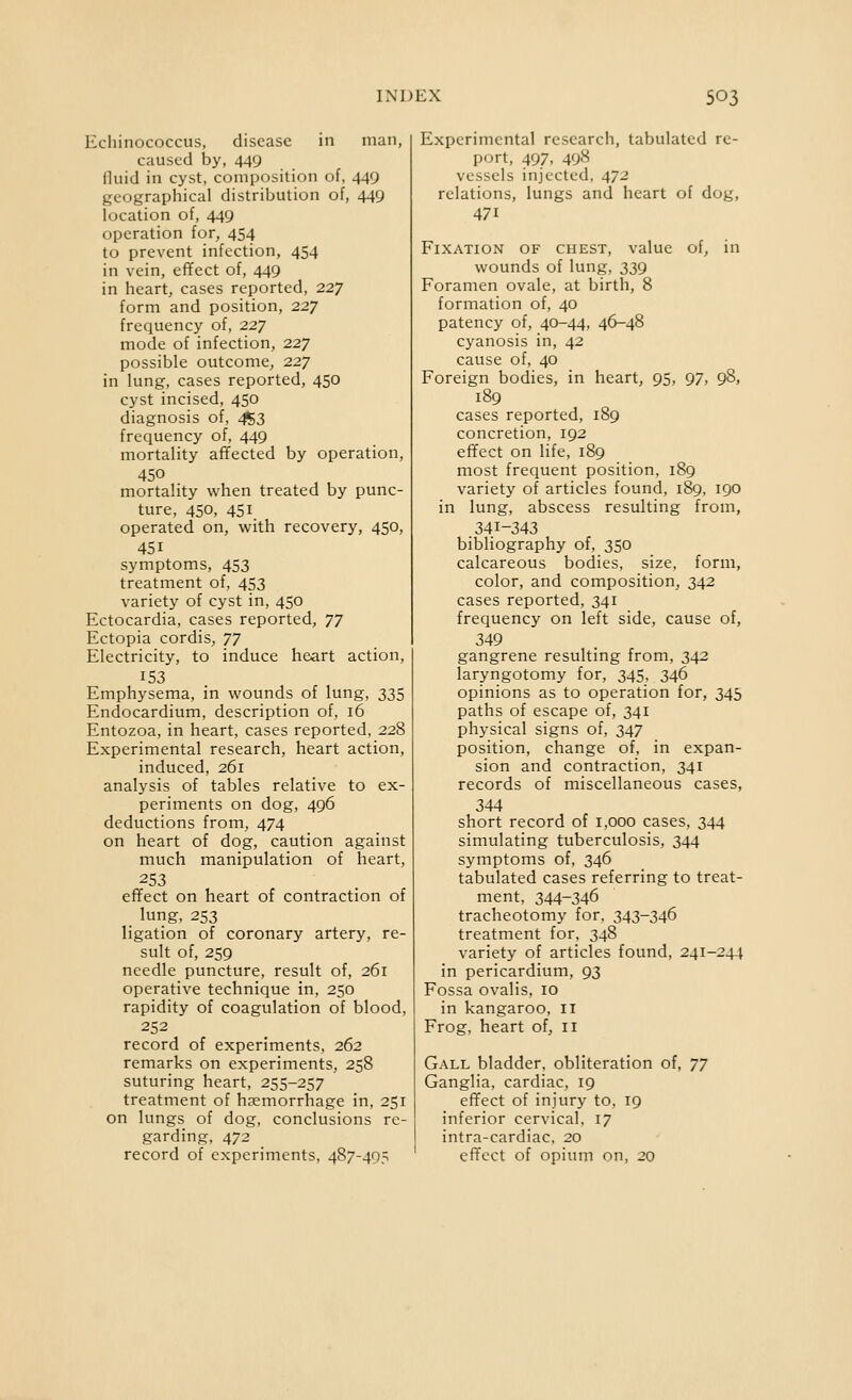 Echinococcus, disease in man, caused by, 449 fluid in cyst, composition of, 449 geographical distribution of, 449 location of, 449 operation for, 454 to prevent infection, 454 in vein, effect of, 449 in heart, cases reported, 227 form and position, 227 frequency of, 227 mode of infection, 227 possible outcome, 227 in lung, cases reported, 450 cyst incised, 450 diagnosis of, ^3 frequency of, 449 mortality aflfected by operation, 450 mortality when treated by punc- ture, 450, 451 operated on, with recovery, 450, 451 symptoms, 453 treatment of, 453 variety of cyst in, 450 Ectocardia, cases reported, 77 Ectopia cordis, 77 Electricity, to induce heart action, 153 Emphysema, in wounds of lung, 335 Endocardium, description of, 16 Entozoa, in heart, cases reported, 228 Experimental research, heart action, induced, 261 analysis of tables relative to ex- periments on dog, 496 deductions from, 474 on heart of dog, caution against much manipulation of heart, 253 efifect on heart of contraction of lung, 253 ligation of coronary artery, re- sult of, 259 needle puncture, result of, 261 operative technique in, 250 rapidity of coagulation of blood, 252 record of experiments, 262 remarks on experiments, 258 suturing heart, 255-257 treatment of haemorrhage in, 251 on lungs of dog, conclusions re- garding, 472 record of experiments, 487-495 Experimental research, tabulated re- port, 497, 498 vessels injected, 472 relations, lungs and heart of dog, 471 Fixation of chest, value of, in wounds of lung, 339 Foramen ovale, at birth, 8 formation of, 40 patency of, 40-44, 46-48 cyanosis in, 42 cause of, 40 Foreign bodies, in heart, 95, 97, 98, 189 cases reported, 189 concretion, 192 effect on life, 189 most frequent position, 189 variety of articles found, 189, 190 in lung, abscess resulting from, .341-343 bibliography of, 350 calcareous bodies, size, form, color, and composition, 342 cases reported, 341 frequency on left side, cause of, 349 gangrene resulting from, 342 laryngotomy for, 345. 346 opinions as to operation for, 345 paths of escape of, 341 physical signs of, 347 position, change of, in expan- sion and contraction, 341 records of miscellaneous cases, 344 short record of 1,000 cases, 344 simulating tuberculosis, 344 symptoms of, 346 tabulated cases referring to treat- ment, 344-346 tracheotomy for, 343-346 treatment for, 348 variety of articles found, 241-244 in pericardium, 93 Fossa ovalis, 10 in kangaroo, il Frog, heart of, 11 Gall bladder, obliteration of, 77 Ganglia, cardiac, 19 efifect of injury to, 19 inferior cervical, 17 intra-cardiac, 20 efifect of opium on, 20