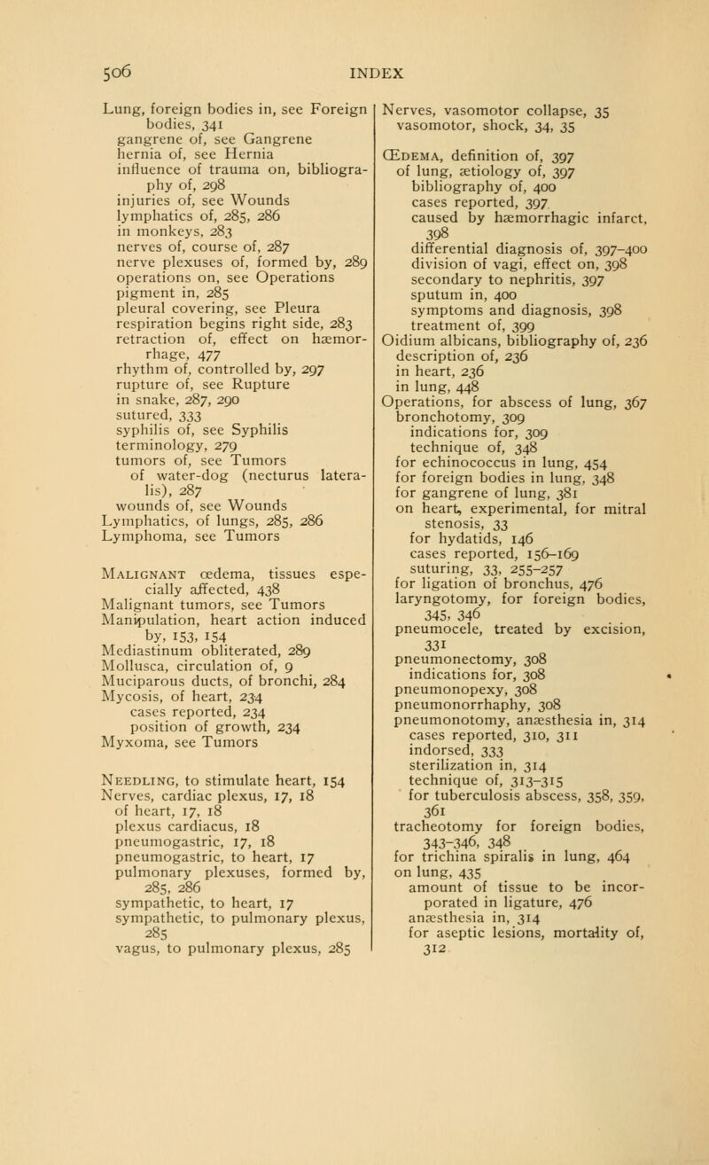 Lung, foreign bodies in, see Foreign bodies, 341 gangrene of, see Gangrene hernia of, see Hernia influence of trauma on, bibliogra- phy of, 298 injuries of, see Wounds lymphatics of, 285, 286 in monkeys, 283 nerves of, course of, 287 nerve plexuses of, formed by, 289 operations on, see Operations pigment in, 285 pleural covering, see Pleura respiration begins right side, 283 retraction of, efifect on haemor- rhage, 477 rhythm of, controlled by, 297 rupture of, see Rupture in snake, 287, 290 sutured, 333 syphilis of, see Syphilis terminology, 279 tumors of, see Tumors of water-dog (necturus latera- lis), 287 wounds of, see Wounds Lymphatics, of lungs, 285, 286 Lymphoma, see Tumors Malignant oedema, tissues espe- cially affected, 438 Malignant tumors, see Tumors Manipulation, heart action induced by, 153, 154 Mediastinum obliterated, 289 Mollusca, circulation of, 9 Muciparous ducts, of bronchi, 284 Mycosis, of heart, 234 cases reported, 234 position of growth, 234 Myxoma, see Tumors Needling, to stimulate heart, 154 Nerves, cardiac plexus, 17, 18 of heart, 17, 18 plexus cardiacus, 18 pneumogastric, 17, 18 pneumogastric, to heart, 17 pulmonary plexuses, formed by, 285, 286 sympathetic, to heart, 17 sympathetic, to pulmonary plexus, 285 vagus, to pulmonary plexus, 285 Nerves, vasomotor collapse, 35 vasomotor, shock, 34, 35 CEdema, definition of, 397 of lung, aetiology of, 397 bibliography of, 400 cases reported, 397 caused by hgemorrhagic infarct, .398 differential diagnosis of, 397-400 division of vagi, efifect on, 398 secondary to nephritis, 397 sputum in, 400 symptoms and diagnosis, 398 treatment of, 399 Oidium albicans, bibliography of, 236 description of, 236 in heart, 236 in lung, 448 Operations, for abscess of lung, 367 bronchotomy, 309 indications for, 309 technique of, 348 for echinococcus in lung, 454 for foreign bodies in lung, 348 for gangrene of lung, 381 on heart, experimental, for mitral stenosis, 33 for hydatids, 146 cases reported, 156-169 suturing, 33, 255-257 for ligation of bronchus, 476 laryngotomy, for foreign bodies, 345, 346 pneumocele, treated by excision, 331 pneumonectomy, 308 indications for, 308 pneumonopexy, 308 pneumonorrhaphy, 308 pneumonotomy, anaesthesia in, 314 cases reported, 310, 311 indorsed, 333 sterilization in, 314 technique of, 313-315 for tuberculosis abscess, 358, 359, 361 tracheotomy for foreign bodies, 343-346, 348 for trichina spiralis in lung, 464 on lung, 435 amount of tissue to be incor- porated in ligature, 476 anaesthesia in, 314 for aseptic lesions, mortality of, 312