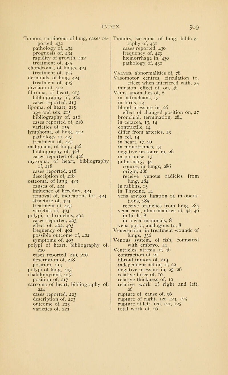 Tumors, carcinoma of lung, cases re- ported, 432 pathology of, 434 prognosis of, 434 rapidity of growth, 432 treatment of, 435 chondroma, of lungs, 423 treatment of, 425 dermoids, of lung, 424 treatment of, 425 division of, 422 fibroma, of heart, 213 bibliography of, 214 cases reported, 213 lipoma, of heart, 215 age and sex, 215 bibliography of, 216 cases reported of, 216 varieties of, 215 lymphoma, of lung, 422 pathology of, 423 treatment of, 425 malignant, of lung, 426 bibliography of, 428 cases reported of, 426 myxoma, of heart, bibliography of, 218 cases reported, 218 description of, 218 osteoma, of lung, 423 causes of, 424 influence of heredity, 424 removal of, indications for, 424 structure of, 423 treatment of, 425 varieties of, 423 polypi, in bronchus, 402 cases reported, 403 efifect of, 402, 403 frequency of, 402 possible outcome of, 402 symptoms of, 403 polypi of heart, bibliography of, 220 cases reported, 219, 220 description of, 218 position, 219 polypi of lung, 403 rhabdomyoma, 217 position of, 217 sarcoma of heart, bibliography of, 224 c-ases reported, 223 description of, 223 outcome of, 223 varieties of, 223 Tumors, sarcoma of lung, bibliog- raphy of, 431 cases reported, 430 frequency of, 429 haemorrhage in, 430 pathology of, 430 Valves, abnormalities of, 78 Vasomotor centres, circulation to, effect when interfered with, 35 infusion, effect of, on, 36 Veins, anomalies of, 8 in batrachians, 13 in birds, 14 blood pressure in, 26 effect of changed position on, 27 bronchial, termination, 284 in cetacea, 13, 14 contractile, 14 differ from arteries, 13 in eel, 14 in heart, 17, 20 in monotremes, 13 negative pressure in, 26 in porpoise, 13 pulmonary, 44 course, in lungs, 286 origin, 286 receive venous radicles from lung, 284 in rabbits, 13 in Thyxine, 14 vena azygos, ligation of, in opera- tions, 285 receive branches from lung, 284 vena cava, abnormalities of, 42, 46 in birds, 8 in lower mammals, 8 vena porta, analogous to, 8 Venesection, in treatment wounds of lungs, 336 Venous system, of fish, compared with embryo, 14 Ventricles, atresia of, 46 contraction of, 21 fibroid tumors of, 213 independent action of, 22 negative pressure in, 25, 26 relative force of, 10 relative thickness of, 10 relative work of right and left, 26 rupture of, cause of, 96 rupture of right, 120-123, 125 rupture of left, 120, 121, 125 total work of, 26