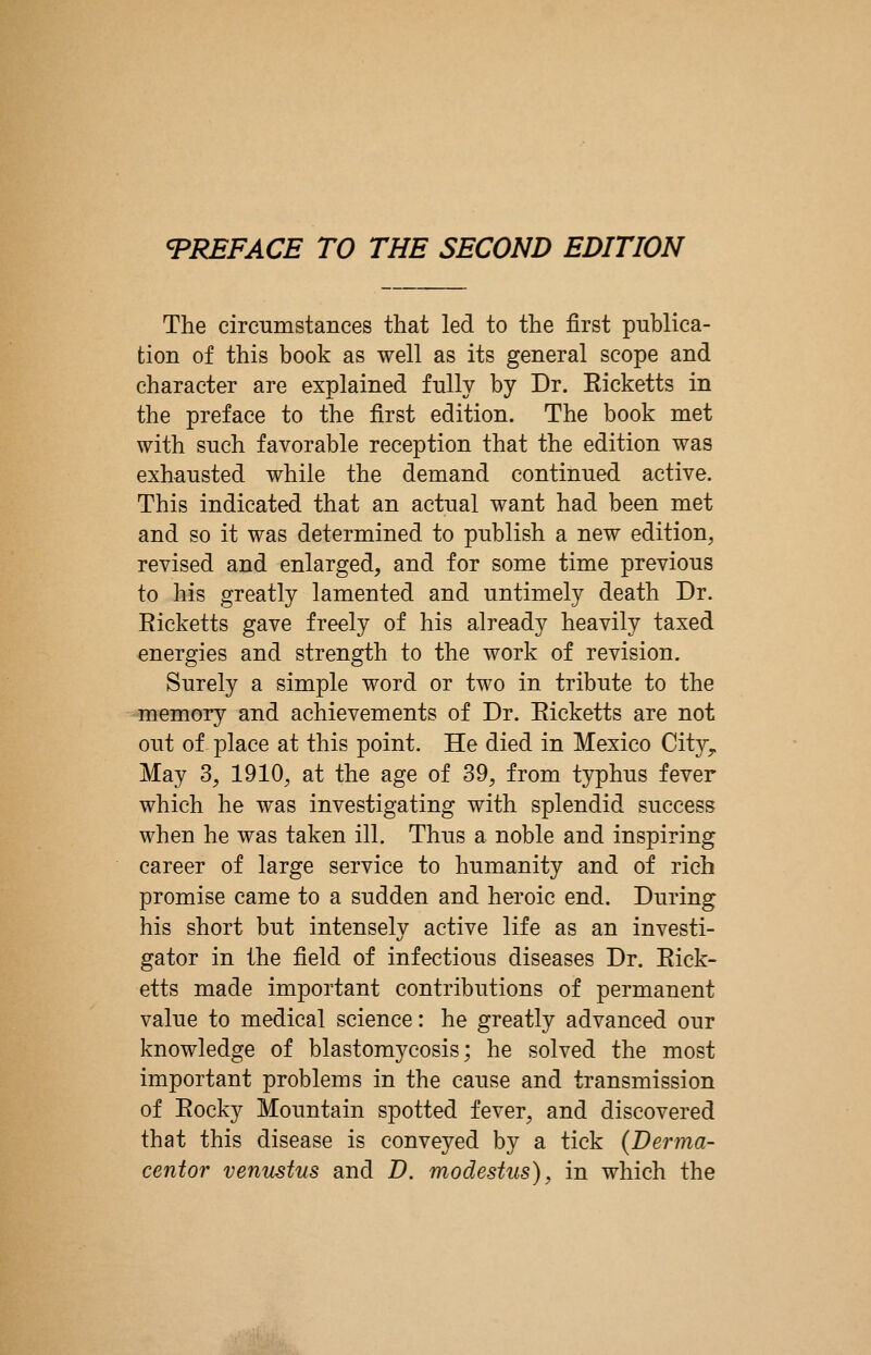 The circumstances that led to the first publica- tion of this book as well as its general scope and character are explained fully by Dr. Eicketts in the preface to the first edition. The book met with such favorable reception that the edition was exhausted while the demand continued active. This indicated that an actual want had been met and so it was determined to publish a new edition, revised and enlarged, and for some time previous to his greatly lamented and untimely death Dr. Ricketts gave freely of his already heavily taxed energies and strength to the work of revision. Surely a simple word or two in tribute to the memory and achievements of Dr. Eicketts are not out of place at this point. He died in Mexico City,. May 3, 1910, at the age of 39, from typhus fever which he was investigating with splendid success when he was taken ill. Thus a noble and inspiring career of large service to humanity and of rich promise came to a sudden and heroic end. During his short but intensely active life as an investi- gator in the field of infectious diseases Dr. Eick- etts made important contributions of permanent value to medical science: he greatly advanced our knowledge of blastomycosis; he solved the most important problems in the cause and transmission of Eocky Mountain spotted fever, and discovered that this disease is conveyed by a tick (Derma- centor venustus and D. modestus), in which the