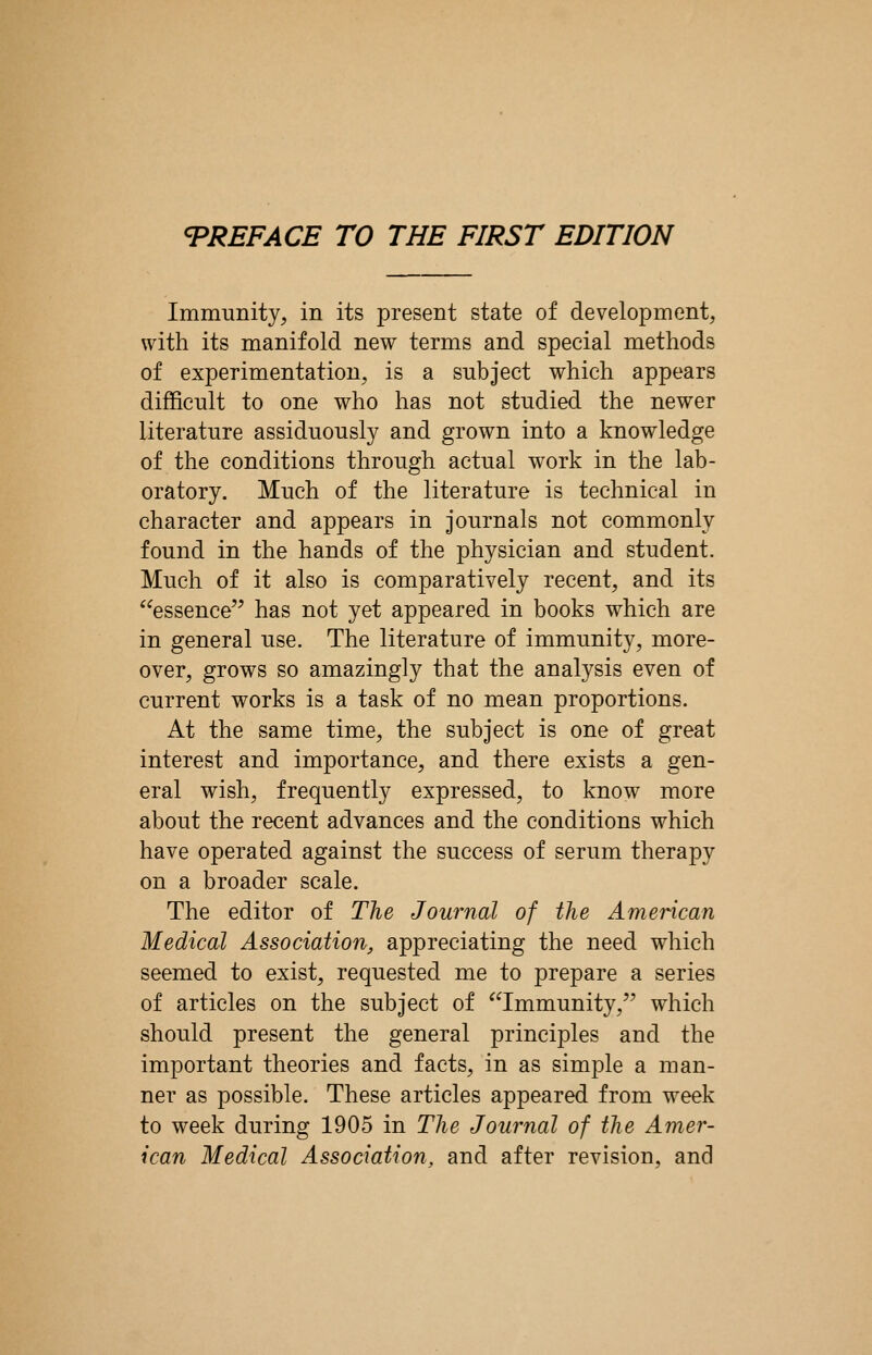 Immunity, in its present state of development, with its manifold new terms and special methods of experimentation, is a subject which appears difficult to one who has not studied the newer literature assiduously and grown into a knowledge of the conditions through actual work in the lab- oratory. Much of the literature is technical in character and appears in journals not commonly found in the hands of the physician and student. Much of it also is comparatively recent, and its essence'^ has not yet appeared in books which are in general use. The literature of immunity, more- over, grows so amazingly that the analysis even of current works is a task of no mean proportions. At the same time, the subject is one of great interest and importance, and there exists a gen- eral wish, frequently expressed, to know more about the recent advances and the conditions which have operated against the success of serum therapy on a broader scale. The editor of The Journal of the American Medical Association, appreciating the need which seemed to exist, requested me to prepare a series of articles on the subject of '^Immunity, which should present the general principles and the important theories and facts, in as simple a man- ner as possible. These articles appeared from week to week during 1905 in The Journal of the Amer- ican Medical Association, and after revision, and