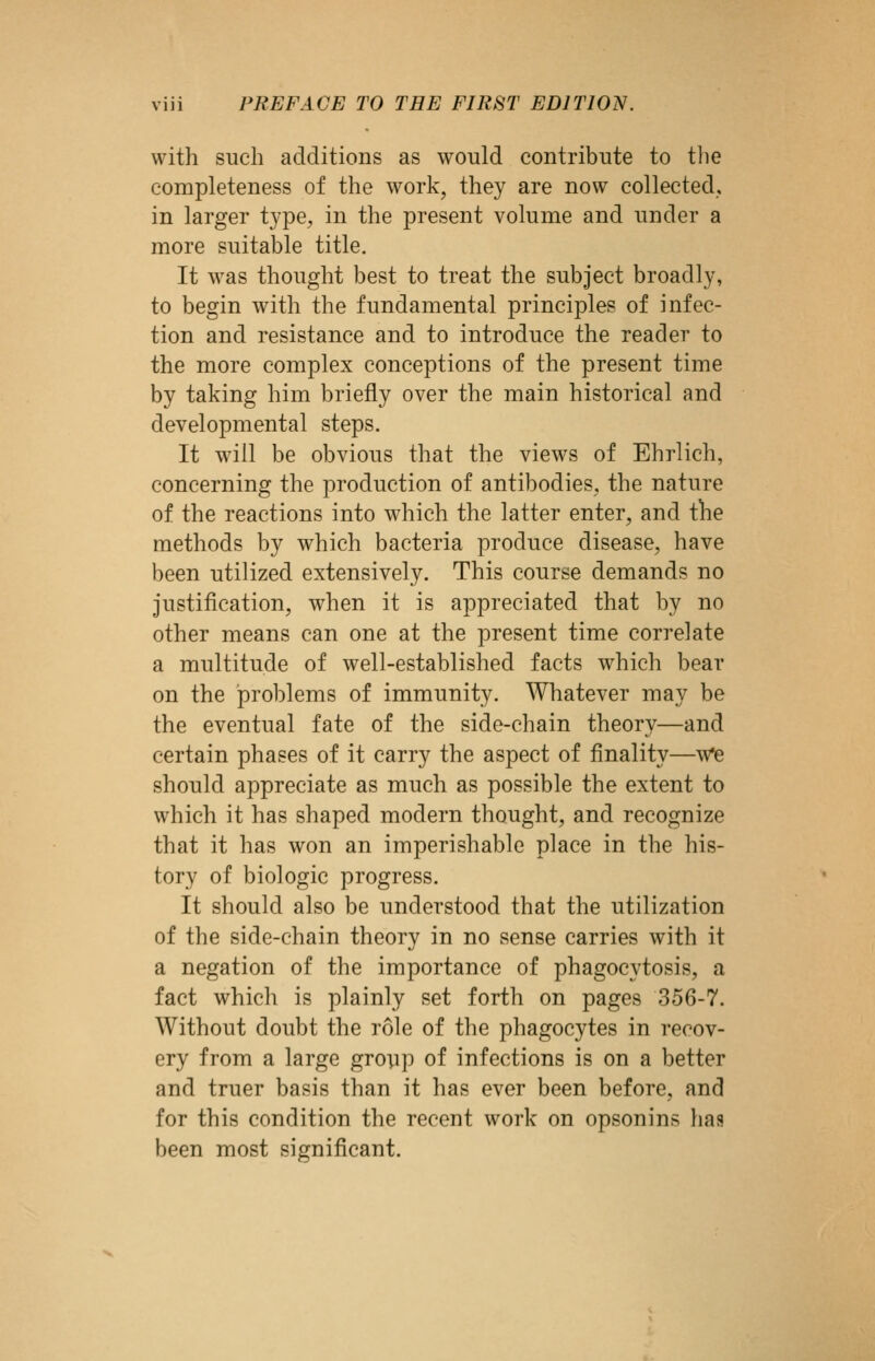 with such additions as would contribute to tlie completeness of the work, they are now collected, in larger type, in the present volume and under a more suitable title. It was thought best to treat the subject broadly, to begin with the fundamental principles of infec- tion and resistance and to introduce the reader to the more complex conceptions of the present time by taking him briefly over the main historical and developmental steps. It will be obvious that the views of Ehrlich, concerning the production of antibodies, the nature of the reactions into which the latter enter, and the methods by which bacteria produce disease, have been utilized extensively. This course demands no justification, when it is appreciated that by no other means can one at the present time correlate a multitude of well-established facts which bear on the problems of immunity. Whatever may be the eventual fate of the side-chain theory—and certain phases of it carry the aspect of finality—w^ should appreciate as much as possible the extent to which it has shaped modern thought, and recognize that it has won an imperishable place in the his- tory of biologic progress. It should also be understood that the utilization of the side-chain theory in no sense carries with it a negation of the importance of phagocytosis, a fact which is plainly set forth on pages 356-7. Without doubt the role of the phagocytes in recov- ery from a large gropp of infections is on a better and truer basis than it has ever been before, and for this condition the recent work on opsonins has been most significant.