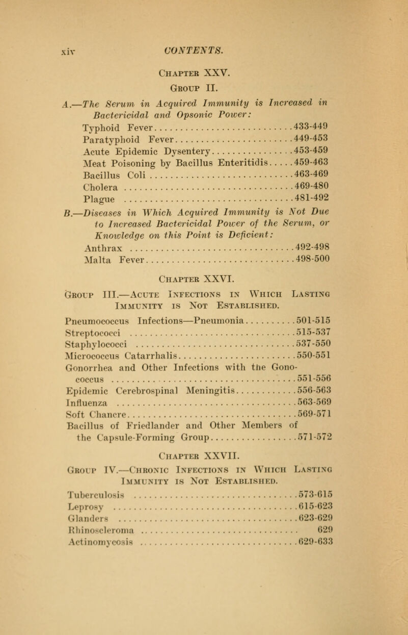 Chapter XXV. Group II. A.—The Serum in Acquired Immunity is Increased in Bactericidal and Opsonic Power: Typhoid Fever 433-449 Paratyphoid Fever 449-453 Acute Epidemic Dysentery 453-459 Meat Poisoning by Bacillus Enteritidis 459-463 Bacillus Coli 463-469 Cholera 469-480 Plague 481-492 B.—Diseases in Which Acquired Immunity is Not Due to Increased Bactericidal Power of the Serum, or Knowledge on this Point is Deficient: Anthrax 492-498 Malta Fever 498-500 Chapter XXVI. Grol'p III.—Acute Infections in Which Lasting Immunity is Not Established. Pneumococcus Infections—Pneumonia 501-515 Streptococci 515-537 Staphylococci 537-550 Micrococcus Catarrhalis 550-551 Gonorrhea and Other Infections with the Gono- coccus 551-556 Epidemic Cerebrospinal Meningitis 556-563 Influenza 563-569 Soft Chancre 569-571 Bacillus of Friedlander and Other Members of the Capsule-Forming Group 571-572 Chapter XXVII. Group IV.—Chronic Infections in Which Lasting Immunity is Not Established. Tuberculosis 573-615 Leprosy 615-623 Glanders 623-629 Rhinoscleronia 629 Actinomycosis 629-633