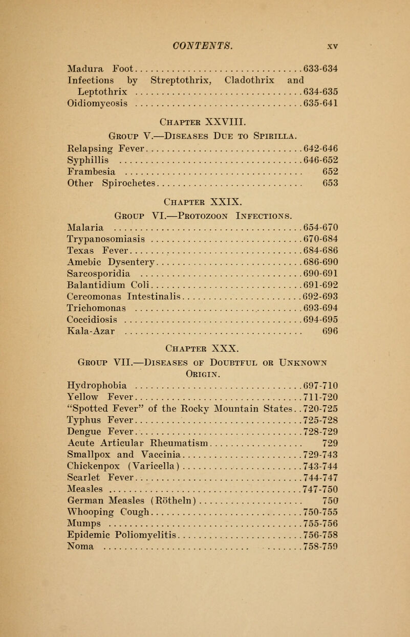 Madura Foot 633-634 Infections by Streptothrix, Cladothrix and Leptothrix 634-635 Oidiomycosis 635-641 Chapter XXVIII. Group V.—Diseases Due to Spirilla. Relapsing Fever 642-646 Syphillis 646-652 Frambesia 652 Other Spirochetes 653 Chapter XXIX. Group VI.—Protozoon Infections. Malaria 654-670 Trypanosomiasis 670-684 Texas Fever 684-686 Amebic Dysentery 686-690 Sarcosporidia 690-691 Balantidium Coli 691-692 Cercomonas Intestinalis 692-693 Trichomonas 693-694 Coccidiosis 694-695 Kala-Azar 696 Chapter XXX. Group VII.—Diseases of Doubtful or Unknown Origin. Hydrophobia 697-710 Yellow Fever 711-720 Spotted Fever of the Rocky Mountain States. . 720-725 Typhus Fever 725-728 Dengue Fever 728-729 Acute Articular Rheumatism 729 Smallpox and Vaccinia 729-743 Chickenpox (Varicella) 743-744 Scarlet Fever 744.747 Measles 747-750 German Measles (Rotheln) 750 Whooping Cough 750-755 Mumps 755-756 Epidemic Poliomyelitis 756-758 Noma 758-759