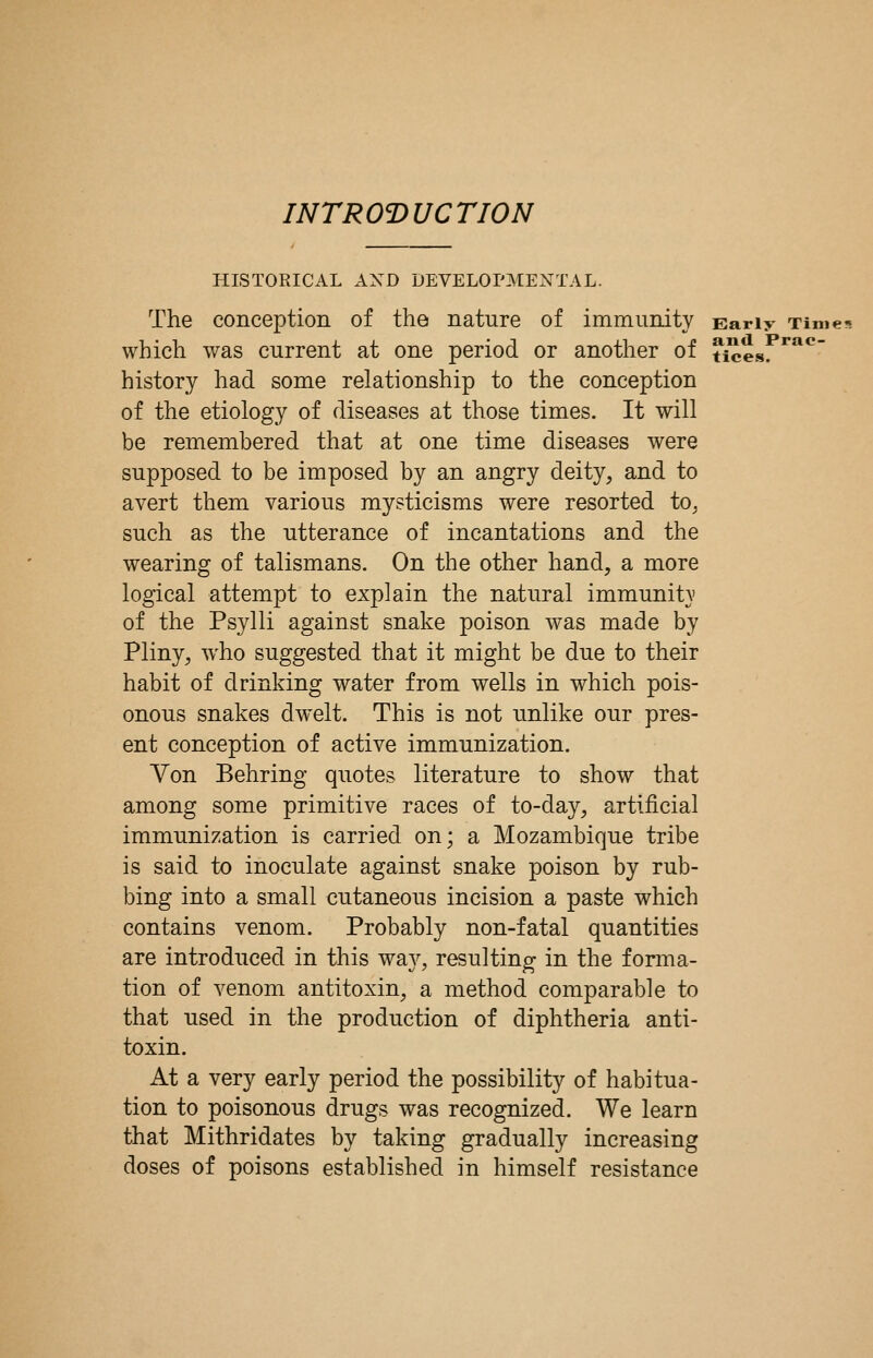 INTRO'DUCTION HISTORICAL AND DEVELOPMENTAL. The conception of the nature of immunity Early Times which was current at one period or another of ticesr*****^ history had some relationship to the conception of the etiology of diseases at those times. It will be remembered that at one time diseases were supposed to be imposed by an angry deity, and to avert them various mysticisms were resorted to^ such as the utterance of incantations and the wearing of talismans. On the other hand, a more logical attempt to explain the natural immunit}' of the Psylli against snake poison was made by Pliny, who suggested that it might be due to their habit of drinking water from wells in which pois- onous snakes dwelt. This is not unlike our pres- ent conception of active immunization. Von Behring quotes literature to show that among some primitive races of to-day, artificial immunization is carried on; a Mozambique tribe is said to inoculate against snake poison by rub- bing into a small cutaneous incision a paste which contains venom. Probably non-fatal quantities are introduced in this way, resulting in the forma- tion of venom antitoxin, a method comparable to that used in the production of diphtheria anti- toxin. At a very early period the possibility of habitua- tion to poisonous drugs was recognized. We learn that Mithridates by taking gradually increasing doses of poisons established in himself resistance