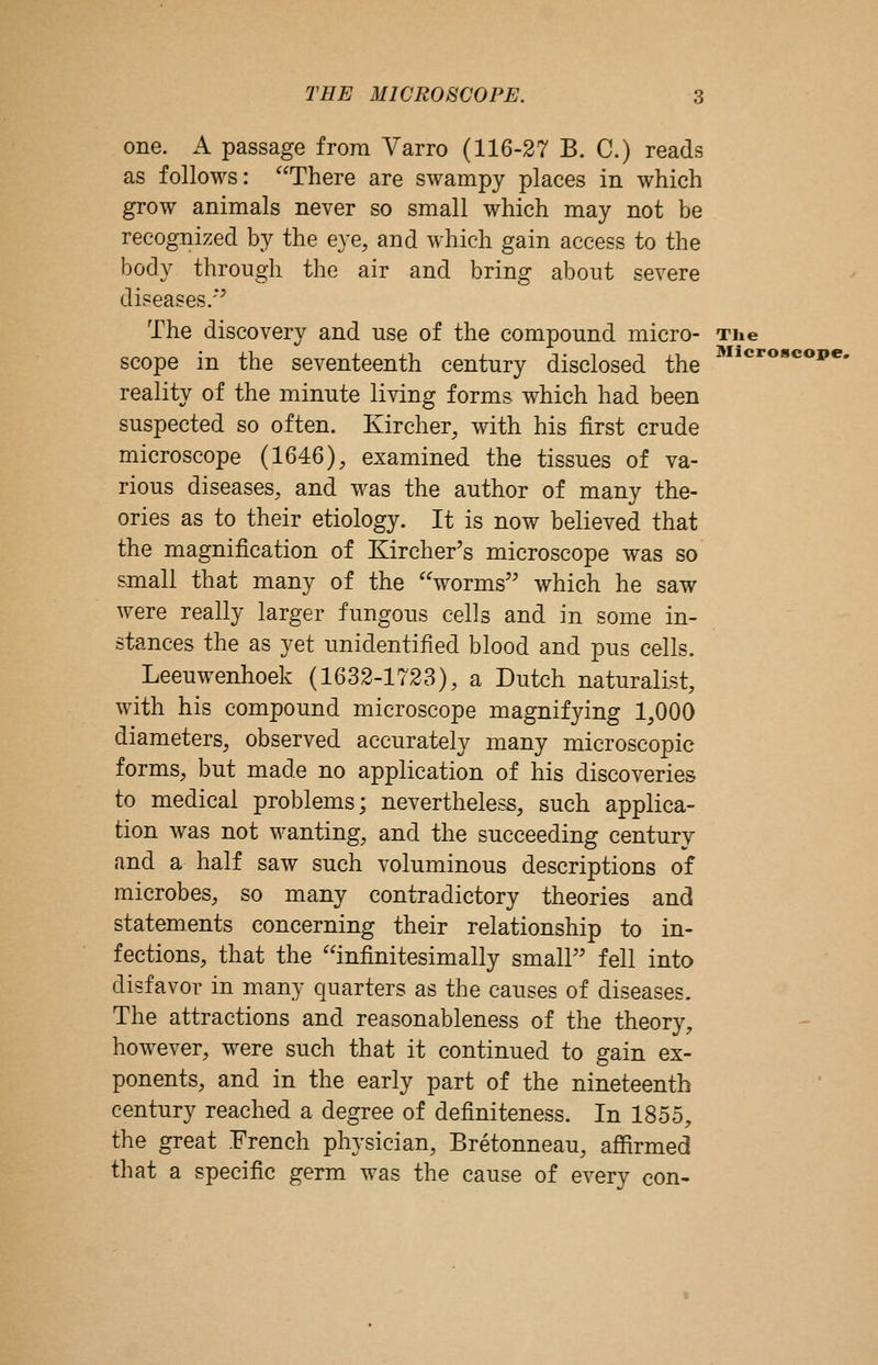 one. A passage from Varro (116-27 B. C.) reads as follows: There are swampy places in which grow animals never so small which may not be recognized by the eye, and which gain access to the body through the air and bring about severe diseases.'*^ The discovery and use of the compound micro- The scope in the seventeenth century disclosed the reality of the minute living forms which had been suspected so often. Kircher, with his first crude microscope (1646), examined the tissues of va- rious diseases, and was the author of many the- ories as to their etiology. It is now believed that the magnification of Kircher's microscope was so small that many of the worms which he saw were really larger fungous cells and in some in- stances the as yet unidentified blood and pus cells. Leeuwenhoek (1632-1723), a Dutch naturalist, with his compound microscope magnifying 1,000 diameters, observed accurately many microscopic forms, but made no application of his discoveries to medical problems; nevertheless, such applica- tion was not wanting, and the succeeding century and a half saw such voluminous descriptions of microbes, so many contradictory theories and statements concerning their relationship to in- fections, that the infinitesimally smalP' fell into disfavor in many quarters as the causes of diseases. The attractions and reasonableness of the theory, however, were such that it continued to gain ex- ponents, and in the early part of the nineteenth century reached a degree of definiteness. In 1855, the great French physician, Bretonneau, afiirmed that a specific germ was the cause of every con- Microscope,