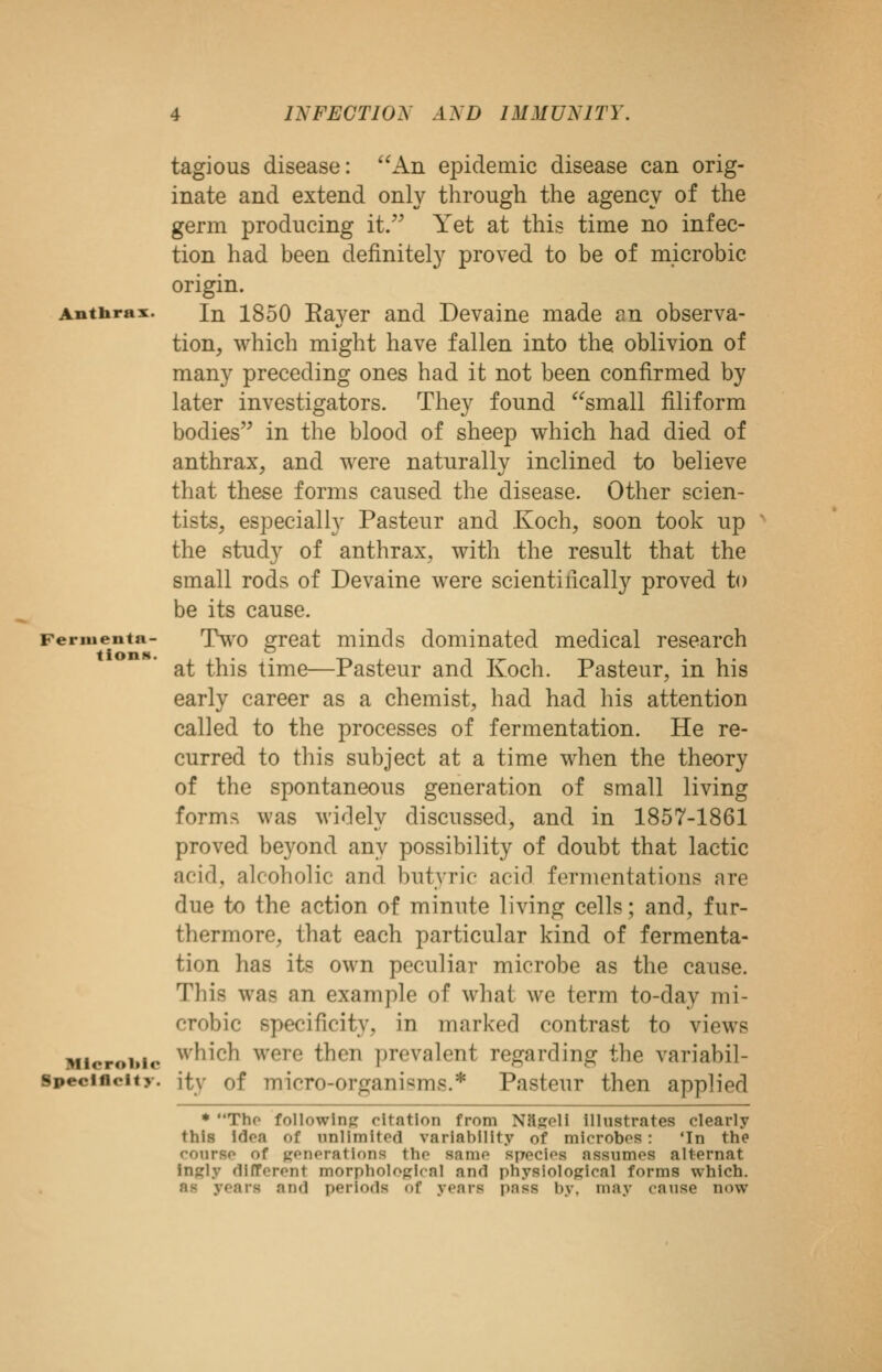 Anthrax. Fernienta- tions. Mlcrolilo Specificity, jtv tagious disease: An epidemic disease can orig- inate and extend only through the agency of the germ producing it. Yet at this time no infec- tion had been definitely proved to be of microbic origin. In 1850 Raver and Devaine made an observa- tion, which might have fallen into the oblivion of many preceding ones had it not been confirmed by later investigators. They found small filiform bodies in the blood of sheep which had died of anthrax, and were naturally inclined to believe that these forms caused the disease. Other scien- tists, especially Pasteur and Koch, soon took up the study of anthrax, with the result that the small rods of Devaine were scientifically proved to be its cause. Tw^o great minds dominated medical research at this time—Pasteur and Koch. Pasteur, in his early career as a chemist, had had his attention called to the processes of fermentation. He re- curred to this subject at a time when the theory of the spontaneous generation of small living form>^ was widely discussed, and in 1857-1861 proved beyond any possibility of doubt that lactic acid, alcoholic and butyric acid fermentations are due to the action of minute living cells; and, fur- thermore, that each particular kind of fermenta- tion has its own peculiar microbe as the cause. This was an example of what we term to-day mi- crobic specificity, in marked contrast to views which were then prevalent regarding the variabil- Pasteur then applied of micro-organisms.* * Thp followlnj? citation from NSgell Illustrates clearly this Idoa of nnlimlfpd variability of microbes: 'In the coiirso of Kf'nf'ations the same speclos assumes alternat Ingly different morpholojjkal and physiological forms which, as years and periods of years pass by, may canse now