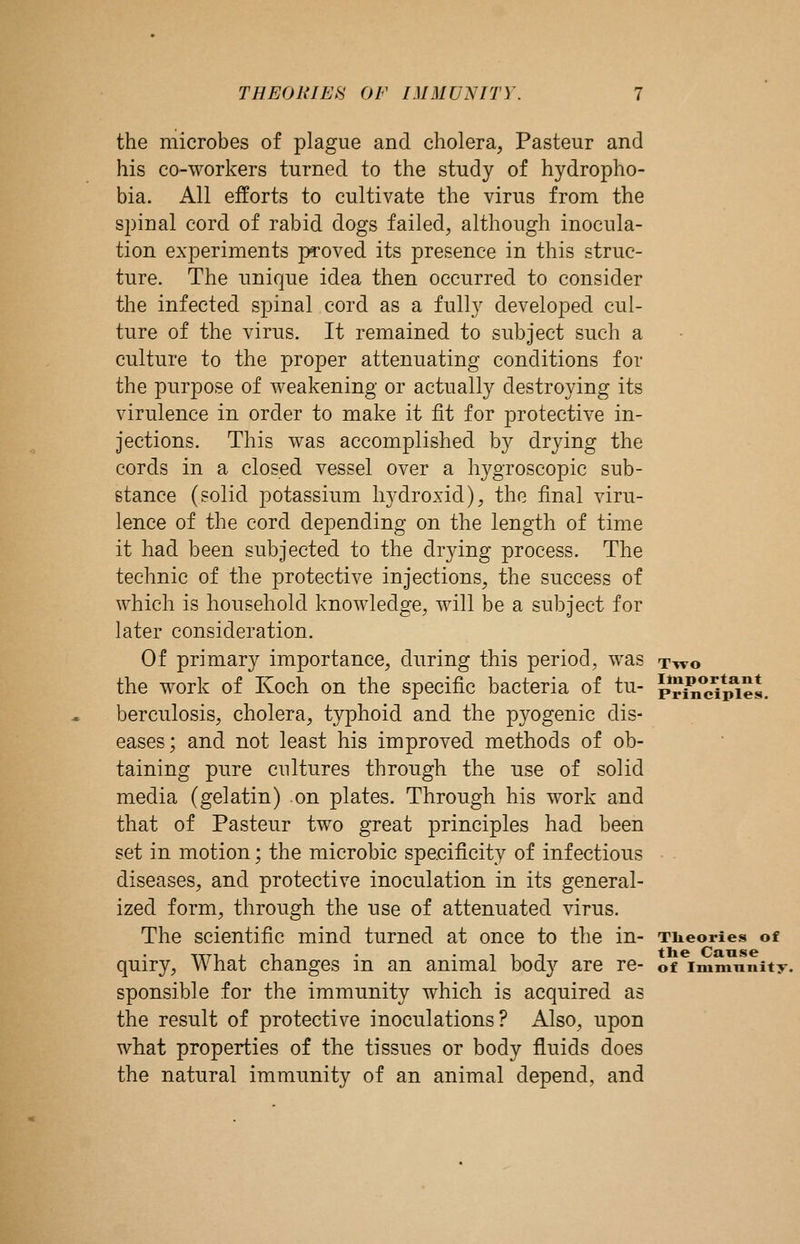 the microbes of plague and cholera, Pasteur and his co-workers turned to the study of hydropho- bia. All efforts to cultivate the virus from the spinal cord of rabid dogs failed, although inocula- tion experiments proved its presence in this struc- ture. The unique idea then occurred to consider the infected spinal cord as a fully developed cul- ture of the virus. It remained to subject such a culture to the proper attenuating conditions for the purpose of weakening or actually destroying its virulence in order to make it fit for protective in- jections. This was accomplished by drying the cords in a closed vessel over a hygroscopic sub- stance (solid potassium h3'droxid), the final viru- lence of the cord depending on the length of time it had been subjected to the drying process. The technic of the protective injections, the success of which is household knowledge, will be a subject for later consideration. Of primary importance, during this period, was ttvo the w^ork of Koch on the specific bacteria of tu- p*I?i^*IS^es. berculosis, cholera, typhoid and the pyogenic dis- eases; and not least his improved methods of ob- taining pure cultures through the use of solid media (gelatin) on plates. Through his work and that of Pasteur two great principles had been set in motion; the microbic specificity of infectious diseases, and protective inoculation in its general- ized form, through the use of attenuated virus. The scientific mind turned at once to the in- Theories of quiry. What changes in an animal body are re- of immnnity. sponsible for the immunity which is acquired as the result of protective inoculations? Also, upon what properties of the tissues or body fluids does the natural immunity of an animal depend, and
