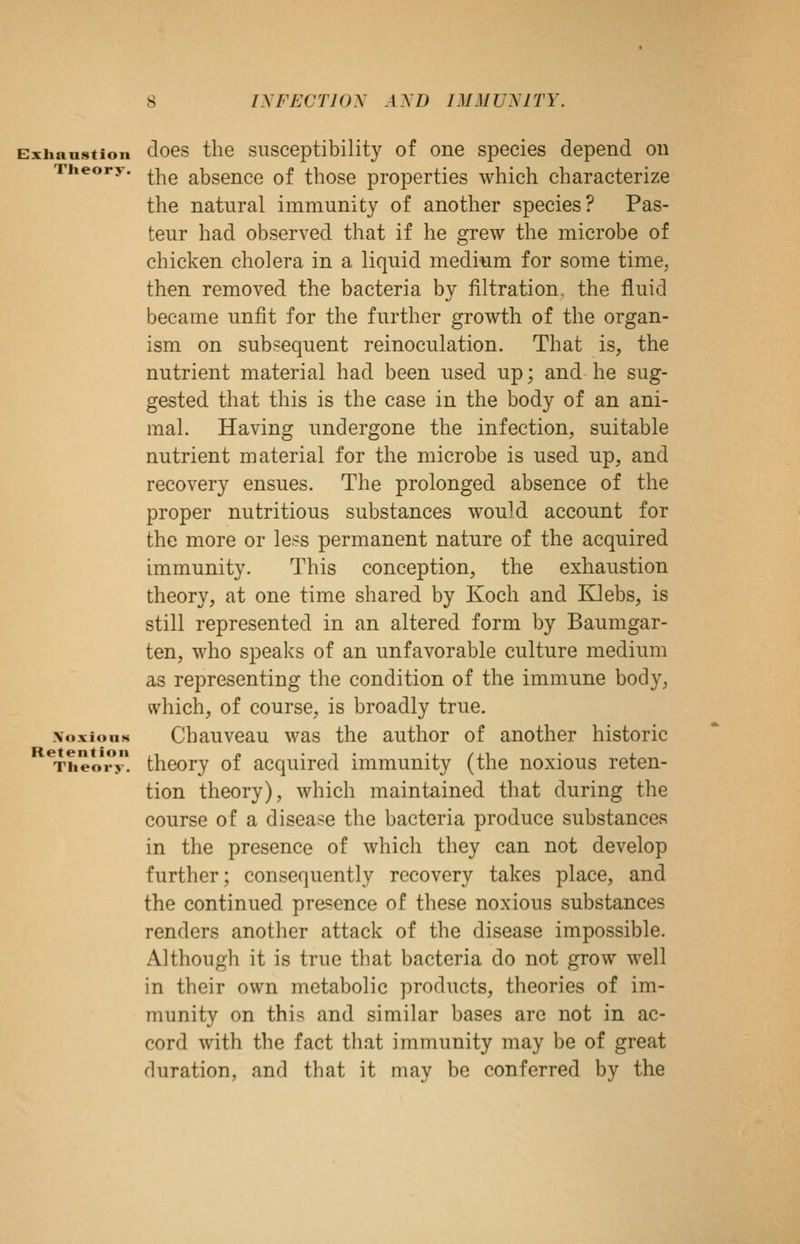 cxiianstion cloes the susceptibilitj of one species depend on Theory. ^|^g absencc of those properties which characterize the natural immunity of another species? Pas- teur had observed that if he grew the microbe of chicken cholera in a liquid medium for some time, then removed the bacteria by filtration, the fluid became unfit for the further growth of the organ- ism on subsequent reinoculation. That is, the nutrient material had been used up; and he sug- gested that this is the case in the body of an ani- mal. Having undergone the infection, suitable nutrient material for the microbe is used up, and recovery ensues. The prolonged absence of the proper nutritious substances would account for the more or less permanent nature of the acquired immunity. This conception, the exhaustion theory, at one time shared by Koch and Klebs, is still represented in an altered form by Baumgar- ten, who speaks of an unfavorable culture medium as representing the condition of the immune body, which, of course, is broadly true. \oxionN Chauveau was the author of another historic ^T?ieo*ry! thcory of acquired immunity (the noxious reten- tion theory), which maintained that during the course of a disease the bacteria produce substances in the presence of which they can not develop further; consequently recovery takes place, and the continued presence of these noxious substances renders another attack of the disease impossible. Although it is true that bacteria do not grow well in their own metabolic products, theories of im- munity on this and similar bases arc not in ac- cord with the fact that immunity may be of great duration, and that it may be conferred by the