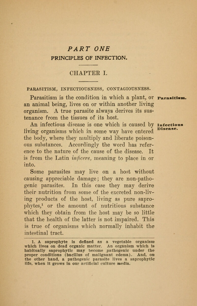 PART ONE PRINCIPLES OF INFECTION. CHAPTEE I. Disease. PARASITISM, INFECTIOUSNESS, CONTAGIOUSNESS. Parasitism is the condition in which a plant, or parasitii an animal being, lives on or within another living organism. A true parasite always derives its sus- tenance from the tissues of its host. An infectious disease is one which is caused by infectious living organisms which in some way have entered the body, where they multiply and liberate poison- ous substances. Accordingly the word has refer- ence to the nature of the cause of the disease. It is from the Latin inficere, meaning to place in or into. Some parasites may live on a host without causing appreciable damage; they are non-patho- genic parasites. In this case they may derive their nutrition from some of the excreted non-liv- ing products of the host, living as pure sapro- phytes/ or the amount of nutritious substance which they obtain from the host may be so little that the health of the latter is not impaired. This is true of organisms which normally inhabit the intestinal tract. 1. A saprophyte is defined as a vegetable organism which lives on dead organic matter. An organism which is habitually saprophytic may become .pathogenic under the proper conditions (bacillus of malignant edema). And, od the other hand, a pathogenic parasite lives a saprophytic life, when it grows in our artificial culture media.