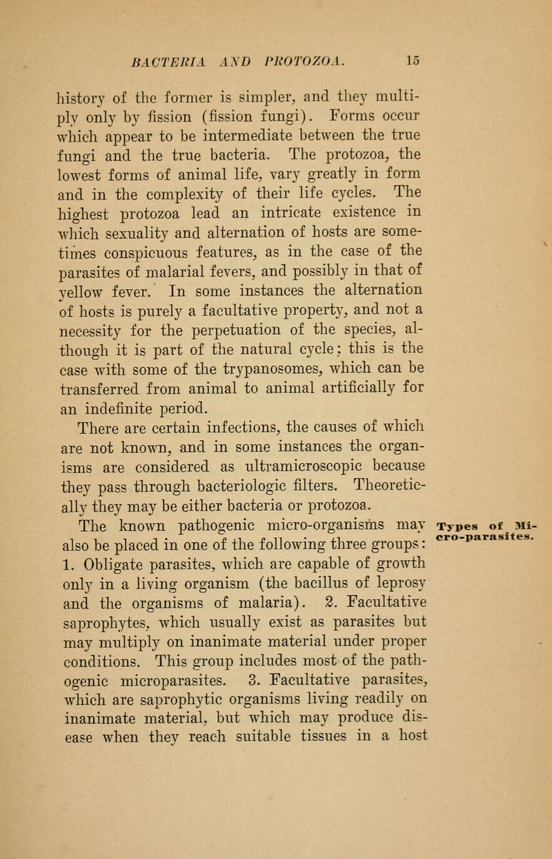 history of the former is simpler, and they multi- ply only by fission (fission fungi). Forms occur which appear to be intermediate between the true fungi and the true bacteria. The protozoa, the lowest forms of animal life, vary greatly in form and in the complexity of their life cycles. The highest protozoa lead an intricate existence in which sexuality and alternation of hosts are some- times conspicuous features, as in the case of the parasites of malarial fevers, and possibly in that of yellow fever. In some instances the alternation of hosts is purely a facultative property, and not a necessity for the perpetuation of the species, al- though it is part of the natural cycle; this is the case with some of the trypanosomes, which can be transferred from animal to animal artificially for an indefinite period. There are certain infections, the causes of which are not known, and in some instances the organ- isms are considered as ultramicroscopic because they pass through bacteriologic filters. Theoretic- ally they may be either bacteria or protozoa. The known pathogenic micro-organisms may Types of^^Mi- also be placed in one of the following three groups: 1. Obligate parasites, which are capable of growth only in a living organism (the bacillus of leprosy and the organisms of malaria). 2. Facultative saprophytes, which usually exist as parasites but may multiply on inanimate material under proper conditions. This group includes most of the path- ogenic microparasites. 3. Facultative parasites, which are saprophytic organisms living readily on inanimate material, but which may produce dis- ease when thev reach suitable tissues in a host cro-para sites.