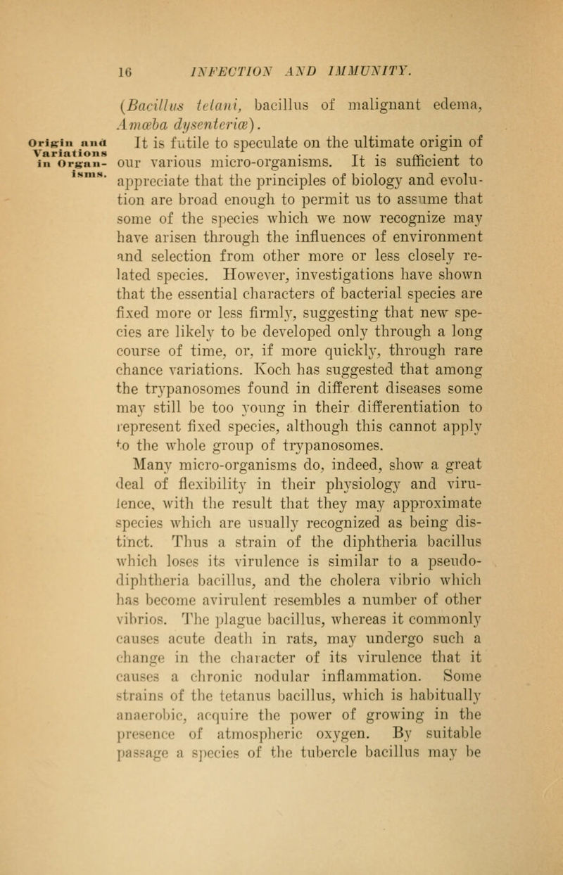 iNniN. {Bacillus tdani, bacillus of malignant edema, Amwha dysentence). Origin and It is futilc to Speculate on the ultimate origin of in orj^nn- oui' various micro-organisms. It is sufficient to appreciate that the principles of biology and evolu- tion are broad enough to permit us to assume that some of the species which we now recognize may have arisen through the influences of environment and selection from other more or less closely re- lated species. However, investigations have shown that the essential characters of bacterial species are fixed more or less fimily, suggesting that new spe- cies are likely to be developed only through a long course of time, or. if more quickly, through rare chance variations. Koch has suggested that among the trypanosomes found in different diseases some may still be too young in their differentiation to represent fixed species, although this cannot apply to the whole group of tiypanosomes. Many micro-organisms do, indeed, show a great deal of flexibility in their physiology and viru- lence, with the result that they may approximate species which are usually recognized as being dis- tinct. Thus a strain of the diphtheria bacillus which loses its virulence is similar to a pseudo- diphtheria bacillus, and the cholera vibrio which has become avirulent resembles a number of other vibrios. The plague bacillus, whereas it commonly causes acute death in rats, may undergo such a change in the character of its virulence that it causes a chronic nodular inflammation. Some strains of the tetanus bacillus, which is habitually anaerobic, acquire the power of growing in the presence of atmospheric oxygen. By suitable passage a species of the tubercle bacillus may be