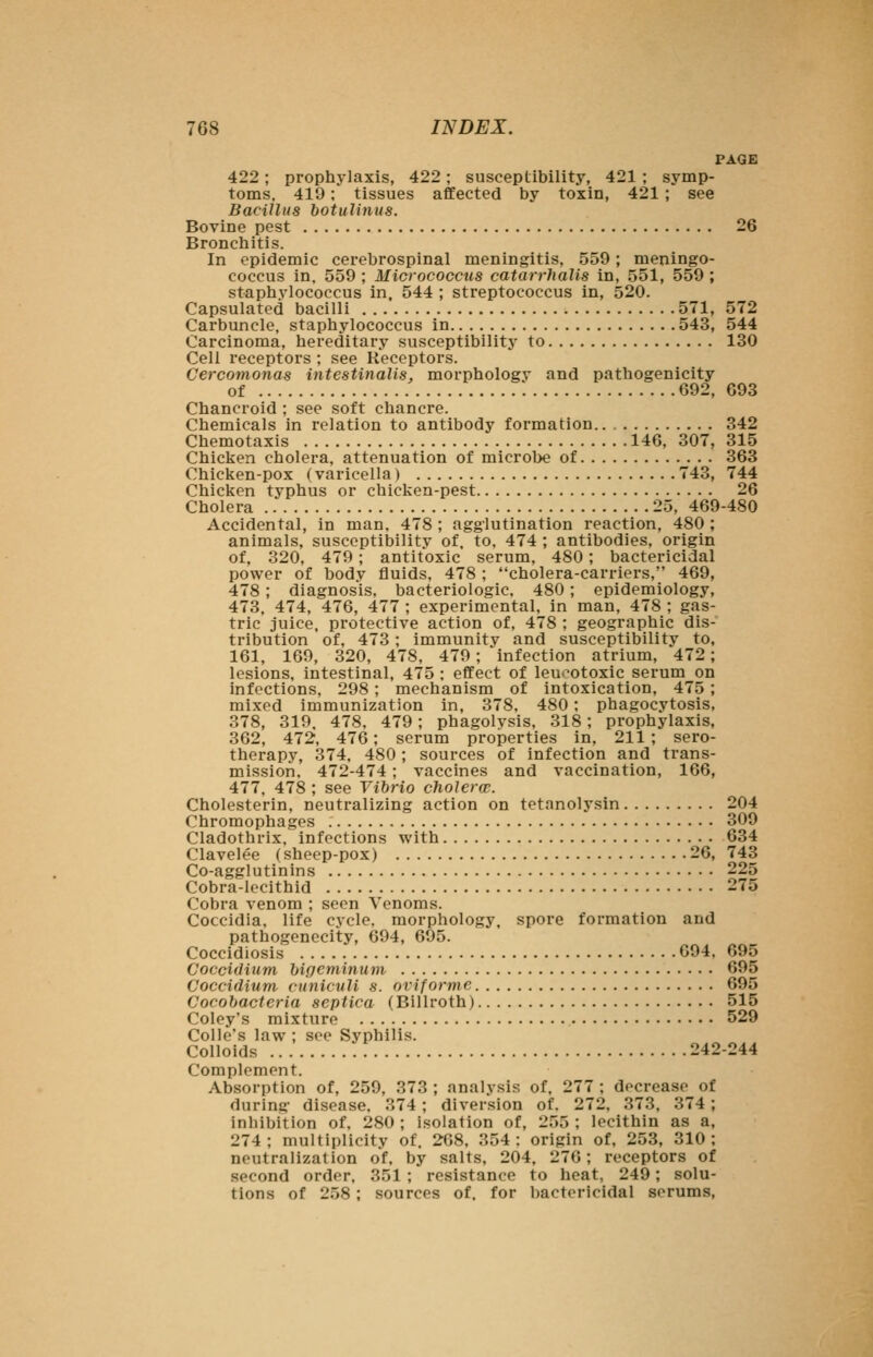 PAGE 422; prophylaxis, 422; susceptibility, 421 ; symp- toms. 419: tissues affected by toxin, 421 ; see Bacillus botuUnus. Bovine pest 26 Bronchitis. In epidemic cerebrospinal meningitis, 559; meningo- coccus in. 559 ; Micrococcus catarrhalis in, 551, 559 ; staphylococcus in, 544 ; streptococcus in, 520. Capsulated bacilli 571, 572 Carbuncle, staphylococcus in 543, 544 Carcinoma, hereditary susceptibility to 130 Cell receptors ; see Receptors. Cercomonas intestinalis, morphology and pathogenicity of 692, 693 Chancroid ; see soft chancre. Chemicals in relation to antibody formation 342 Chemotaxis 146, 307, 315 Chicken cholera, attenuation of microl)e of 363 Chicken-pox (varicella) 743, 744 Chicken typhus or chicken-pest 26 Cholera 25, 469-480 Accidental, in man. 478 ; agglutination reaction, 480 ; animals, susceptibility of, to. 474 ; antibodies, origin of, 320, 479 ; antitoxic serum, 480; bactericidal power of body fluids, 478 ; cholera-carriers, 469, 478; diagnosis, bacteriologic. 480; epidemiology, 473, 474, 476, 477 ; experimental, in man, 478 ; gas- tric juice, protective action of, 478 ; geographic dis- tribution of, 473 ; immunity and susceptibility to, 161, 169, 320, 478, 479 ; infection atrium, 472; lesions, intestinal, 475 ; effect of leu>^otoxic serum on infections, 298 ; mechanism of intoxication, 475 ; mixed immunization in, 378, 480; phagocytosis, 378, 319. 478, 479; phagolysis, 318; prophylaxis, 362, 472, 476; serum properties in, 211; sero- therapy, 374, 480; sources of infection and trans- mission. 472-474; vaccines and vaccination, 166, 477. 478 ; see Vibrio cholerw. Cholesterin, neutralizing action on tetanolysin 204 Chromophages 309 Cladothrix, infections with 634 Clavelee (sheep-pox) 26, 743 Co-agglutinins 225 Cobra-lecithid 275 Cobra venom ; seen Venoms. Coccidia, life cycle, morphology, spore formation and pathogenecity, 694, 695. Coccidiosis G94, 695 Coccidium bipeminum 695 Coccidium cunicuU s. oviforme 695 Cocobacteria septica (Billroth) 515 Coley's mixture 529 Colle's law ; see Syphilis. Colloids 242-244 Complement. Absorption of, 259, 373 ; analysis of, 277 ; decrease of during- disease. 374; diversion of. 272, 373. 374 ; inhibition of. 280 ; isolation of, 255 ; lecithin as a, 274; multiplicity of. 268, 354: origin of, 253, 310; neutralization of. by salts, 204, 270; receptors of second order. 351 ; resistance to heat, 249; solu- tions of 258; sources of. for bactericidal scrums,