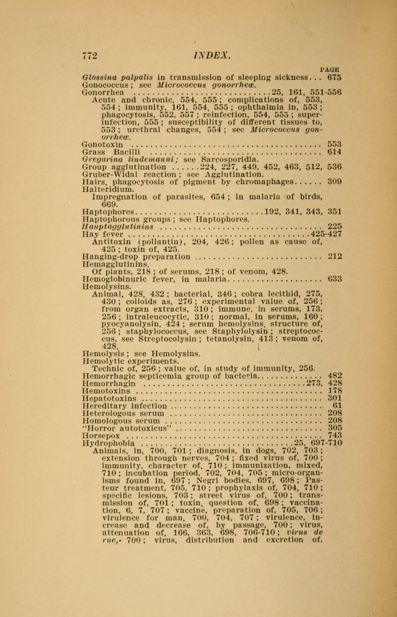 I'AGE Glossitia palpalis in transmission of sleeping sickness... 675 Gonococcus; see Micrococcus gonorrhew. Gonorrhea 25, 161, 551-556 Acute and chronic, 554, 555; complications of, 553, 554 ; immunity, 161, 554. 555 ; ophthalmia in, 553 ; phagocytosis, 552, 557 ; reinfection, 554, 555 ; super- infection, 555 ; susceptibility of different tissues to, 553; urethral changes, 554; see Micrococcus gon- orrhew. Gonotoxin 553 Grass Bacilli 614 Gregarina lindemanni; see Sarcosporidia. Group agglutination 224. 227, 449, 452, 463, 512, 536 Gruber-Widal reaction ; see Agglutination. Hairs, phagocytosis of pigment by chromaphages 309 Halteridium. Impregnation of parasites, 654 ; in malaria of birds, 669. Haptophores 192, 341, 343, 351 Haptophorous groups ; see Haptophores. Hauptagglutinins 225 Hay fever 425-427 Antitoxin (pollantin), 204, 426; pollen as cause of, 425 ; toxin of, 425. Hanging-drop preparation 212 Hemagglutinins. Of plants, 218 ; of serums, 218 ; of venom, 428. Hemoglobinuric fever, in malaria 633 Hemolysins. Animal, 428, 432 ; bacterial, 346 ; cobra lecithid, 275, 430 ; colloids as, 276 ; experimental value of, 256 ; from organ extracts, 310 ; immune, in serums, 173, 256 ; intraleucocvtic, 310 ; normal, in serums, 160 ; pyocyanolysin, 424 ; serum hemolysins, structure of, 256; staphylococcus, see Staphylolysin ; streptococ- cus, see Streptocolysin ; tetanolysin, 413 ; venom of, 428. L Hemolysis ; see Hemolysins. Hemolytic experiments. Technic of, 256 ; value of, in study of immunity, 256. Hemorrhagic septicemia group of bacteria 482 Hemorrhagin 273, 428 Hemotoxins 178 Hepatotoxins 301 Hereditary infection 61 Heterologous serum 208 Homologous serum 208 Horror autotoxicus' 305 Horsepox 743 Hydrophobia 25, 697-710 Animals, in, 700, 701 ; diagnosis, in dogs, 702. 703 ; extension through nerves, 704 ; fixed virus of, 700 ; immunity, character of, 710; immunization, mixed, 710 ; incubation period, 702, 704. 705 ; micro-organ- isms found in, 697; Negri bodies, 697, 698; Pas- teur treatment, 705, 710 ; prophylaxis of. 704, 710 ; specific lesions, 703; street virus of, 700; trans- mission of, 701 ; toxin, question of. 698; vaccina- tion. 6, 7, 707; vaccine, preparation of, 705, 706; virulence for man, 700, 704, 707 ; virulence, in- crease and decrease of, by passage, 700; virus, attenuation of. 166, 363. 698, 706-710; virus de rue,- 700; virus, distribution and excretion of,