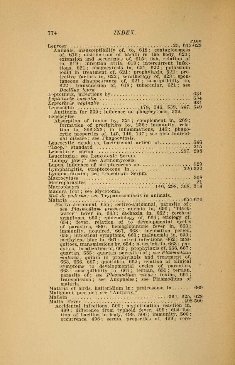 PAGE Leprosy 25, 615-623 Animals, insusceptibility of, to. 618; contagiousness of, 616; distribution of bacilli in the body. 620; extension and occurrence of, 615 ; fish, relation of to, 619; infection atria, 619; intercurrent infec- tions, 621 ; phagocytosis in, 621, 622; potassium iodid in treatment of, 621 ; prophylaxis, 622 ; pro- tective factors in, 622 ; serotherapy of, 623 ; spon- taneous disappearance of. 621 ; susceptibility to, 622; transmission of, 618; tubercular, 621 ; see Bacillus leprcB. Leptothrix, infections by 634 Leptothrix huccalis 634 Leptothrix vaginalis 634 Leucocidin 178. 346, 539. 547, 549 Antitoxin for 539 ; influence on phagocytosis, 539. Leucocytes. Absorption of toxins by, 321; complement in, 269; formation of precipitins by, 236; immunity, rela- tion to, 306-323; in inflammations, 145; phago- cytic properties of, 145, 146, 147 ; see also individ- ual disease ; see Phagocytosis. Leucocytic exudates, bactericidal action of 546 Loop, standard 215 Leucotoxic serum 297, 298 Leucotoxin ; see Leucotoxic Serum. Lumpy jaw ; see Actinomycosis. Lupus, influence of streptococcus on 529 Lymphangitis, streptococcus in 520-522 Lymphatotoxin ; see Leucotoxic Serum. Macrocytase 308 Macroparasites 21 Macrophages 146, 298, 308, 314 Madura foot; see Mycetoma. Mai de caderas; see Trypanosomiasis in animals. Malaria 654-670 yEstivo-autumnal, 655; sestivo-autumnal, parasite of; see Plasmodium prcecox; anemia in, 690; black- water fever in, 663; cachexia in, 662; cerebral symptoms, 663; epidemiology of, 664; etiology of, 654; fever, relation of to developmental cycles of parasites, 660; hemoglobinuric fever in, 663; immunity, acquired, 667, 668; incubation period, 659 ; intestinal symptoms, 663 ; malanemia in, 690 ; methylene blue in, 661; mixed infections, 662 ; mos- quitoes, transmissions by, 654 ; neuralgia in, 663 ; par- asites, localization of, 663 ; prophylaxis of, 666, 667 ; quartan, 655 ; quartan, parasites of ; see Plasmodium malariw, quinin in prophylaxis and treatment of, 663, 666, 667; quotidian, 662; relation of clinical symptoms to developmental cycles of parasites, 663; susceptibility to. 667; tertian, 655; tertian, parasite or; see Plasmodium xivax: toxins. 661 : transmission ; see Anopheles; see Plasmodium of malaria. Malaria of birds, haltoridium in; proteosoma in 669 Malignant pustule ; see Anthrax. Mallcin 364, 625, 628 Malta Fever 498-500 Accidental infections, 500; agglutination reaction in, 499; difference from typhoid fever, 499; distribu- tion of bacillus in body, 499, 500 ; immunity, 500 ; occurrence. 498; serum, properties of, 499; sero-