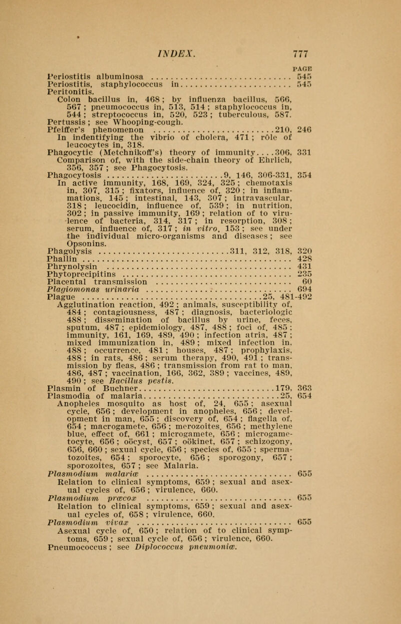 PAGE Periostitis albumInosa 545 Periostitis, staphylococcus in 545 Peritonitis. Colon bacillus in, 468; by influenza bacillus, 566, 567 ; pncumococcus in, 513, 514 ; staphylococcus in, 544; streptococcus in, 520, 523; tuberculous, 587. Pertussis ; see Whooping-cough. Pfeiffer's phenomenon 210, 246 In indentifying the vibrio of cholera, 471 ; rOIe of leucocytes in, 318. Phagocytic (Metchnikofif's) theory of immunity. .. .306, 331 Comparison of, with the side-chain theory of Ehrlich, 356, 357 ; see Phagocytosis. Phagocytosis 9, 146. 306-331, 354 In active immunity, 168, 169, 324, 325; chemotaxis in, 307, 315 ; fixators, influence of, 320 ; in inflam- mations, 145; intestinal, 143, 307; intravascular, 318; leucocidin, influence of, 539; in nutrition. 302 ; in passive immunity, 169 ; relation of to viru- lence of bacteria, 314, 317; in resorption, 308; serum, influence of, 317; in vitro, 153 ; see under the individual micro-organisms and diseases; see Opsonins. Phagolysis 311, 312, 318. 320 Phallin 428 Phrynolysin 431 Phytoprecipitins 235 Placental transmission 60 Plagiomonas urinaria 694 Plague 25, 481-492 Agglutination reaction, 492 : animals, susceptibility of. 484; contagiousness, 487 ; diagnosis, bacteriologic 488; dissemination of bacillus by urine, feces, sputum, 487 ; epidemiolog-v. 487, 488 ; foci of. 485 : immunity, 161, 169, 489, 490 ; infection atria, 487 ; mixed immunization in, 489; mixed infection in. 488; occurrence, 481 ; houses, 487; prophylaxis, 488 ; in rats, 486 ; serum therapy, 490, 491 ; trans- mission by fleas, 486 ; transmission from rat to man. 486, 487 ; vaccination. 166, 362, 389 ; vaccines, 489. 490 ; see Bacillus pestis. Plasmin of Buchner 179, 363 Plasmodia of malaria 25. 654 Anopheles mosquito as host of, 24, 655: asexual cycle, 656; development in anopheles, 656; devel- opment in man, 655 ; discovery of, 654 ; flagella of, 654 ; macrogamete, 656 ; morozoites. 656 ; methylene blue, effect of, 661 ; microgamete, 656; microgamo- tocyte. 656 ; oocyst, 657 ; ookinet, 657 ; schizogony, 656, 660 ; sexual cycle, 656 ; species of. 655 ; sperma- tozoites, 654; sporocyte, 656; sporogony, 657; sporozoites, 657 ; see Malaria. Plasmodium malariw 655 Relation to clinical symptoms, 659 ; sexual and asex- ual cycles of, 656; virulence, 660. Plasmodium prwcox 655 Relation to clinical symptoms, 659 ; sexual and asex- ual cycles of, 658 ; virulence, 660. Plasmodium vivax 655 Asexual cycle of, 650; relation of to clinical symp- toms, 659 ; sexual cycle of, 656 ; virulence, 660. Pneumococcus; see Diplococcus pneumoniw.