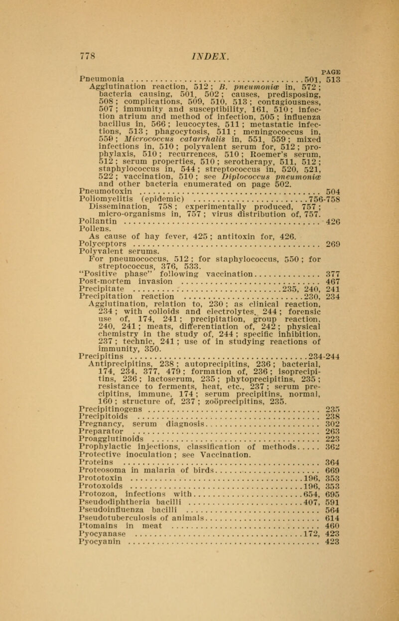 PAGE PDeumonia 501, 513 Agglutination reaction, 512; B. pneumonice in, 572; bacteria causing, 501. 502; causes, predisposing, 508; complications. 509, 510, 513; contagiousness, 507; immunity and susceptibility. 161. 510; infec- tion atrium and method of infection, 505 ; Influenza bacillus in, 566; leucocytes, 511 ; metastatic infec- tions, 513; phagocytosis, 511 ; meningococcus in. 550; Micrococcus catarrhalis in, 551. 559; mixed infections in, 510 ; polyvalent serum for, 512 ; pro- phylaxis, 510; recurrences, 510; Roemer's serum, 512 ; serum properties, 510 ; serotherapy, 511, 512 ; staphylococcus in, 544; streptococcus in, 520, 521, 522; vaccination, 510; see Diplococciis pneumoniw and other bacteria enumerated on page 502. Pneumotoxin 504 Poliomyelitis (epidemic) 756-758 Dissemination. 758; experimentally produced, 757; micro-organisms in, 757 ; virus distribution of, 757. Pollantin 426 Pollens. As cause of hay fever, 425 ; antitoxin for, 426. Polyceptors 269 Polyvalent serums. For pneumococcus. 512 ; for staphylococcus, 550 ; for streptococcus, 376, 533. Positive phase following vaccination 377 Post-mortem invasion 467 Precipitate 235, 240, 241 Precipitation reaction 230, 234 Agglutination, relation to, 230; as clinical reaction, 234; with colloids and electrolytes. 244; forensic use of, 174, 241 ; precipitation, group reaction. 240, 241; meats, differentiation of, 242; physical chemistry in the study of, 244 ; specific inhibition. 237 ; technic, 241; use of in studying reactions of immunity, 350. Precipitins 234-244 Antiprecipitins, 238; autoprecipitins, 236; bacterial, 174, 234. 377, 479; formation of, 236; isoprecipi- tins, 236: lactoserum, 235; phytoprecipitins, 235; resistance to ferments, heat, etc.. 237; serum pre- cipitins, immune. 174; serum precipitins, normal, 160 ; structure of, 237 ; zooprecipitins, 235. Precipitinogens 235 Precipitoids 238 Pregnancy, serum diagnosis 302 Preparator 263 Proagglutinoids 223 Prophylactic in.iections, classification of methods 362 Protective inoculation ; see Vaccination. I'roteins 364 Proteosoma in malaria of birds 669 Prototoxin 196, 353 I'rotoxoids 196, 353 Protozoa, infections with 654, 695 Pseudodiphtheria bacilli 407, 591 I'seudoinfluenza bacilli 564 Pseudotuberculosis of animals 614 Ptomains in meat 460 Pyocyanase 172, 423 Pyocyanin 423